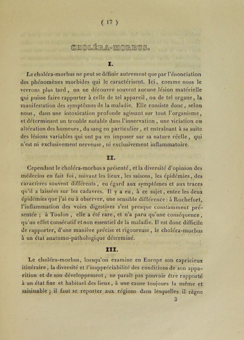 (§ÏIÏ(ô)ÎLâïB.Æ^°lï®ÏEÎBlI^a 1. Le choléra-morbus ne peut se définir autrement que par l’énonciation des phénomènes morbides qui le caractérisent. Ici, comme nous le verrons plus tard , on ne découvre souvent aucune lésion matérielle qui puisse faire rapporter à celle de tel appareil, ou de tel organe, la manifestation des symptômes de la maladie. Elle consiste donc , selon nous, dans une intoxication profonde agissant sur tout l’organisme, et déterminant un trouble notable dans l’innervation , une viciation ou altération des humeurs, du sang en particulier , et entraînant à sa suite des lésions variables qui ont pu en imposer sur sa nature réelle, qui n’est ni exclusivement nerveuse, ni exclusivement inflammatoire. ZI- Cependant le choléra-morbus a présenté, et la diversité d’opinion des médecins en fait foi, suivant les lieux, les saisons, les épidémies, des caractères souvent différents , eu égard aux symptômes et aux traces qu’il a laissées sur les cadavres. Il y a eu, à ce sujet, entre les deux épidémies que j’ai eu à observer, une sensible différence : à Rochefort, l’inflammation des voies digestives s’est presque constamment pré- sentée ; à Toulon , elle a été rare, et n’a paru qu’une conséquence, qu’un effet consécutif et non essentiel de la maladie. Il est donc difficile de rapporter, d’une manière précise et rigoureuse, le choléra-morbus à un état anatomo-pathologique déterminé. 111. Le choléra-morbus, lorsqu’on examine en Europe son capricieux itinéraire, la diversité et l’inappréciabilité des conditions de son appa- rition et de son développement, ne paraît pas pouvoir être rapporté à un état fixe et habituel des lieux, à une cause toujours la même et saisissable ; il faut se reporter aux régions dans lesquelles il règne 3