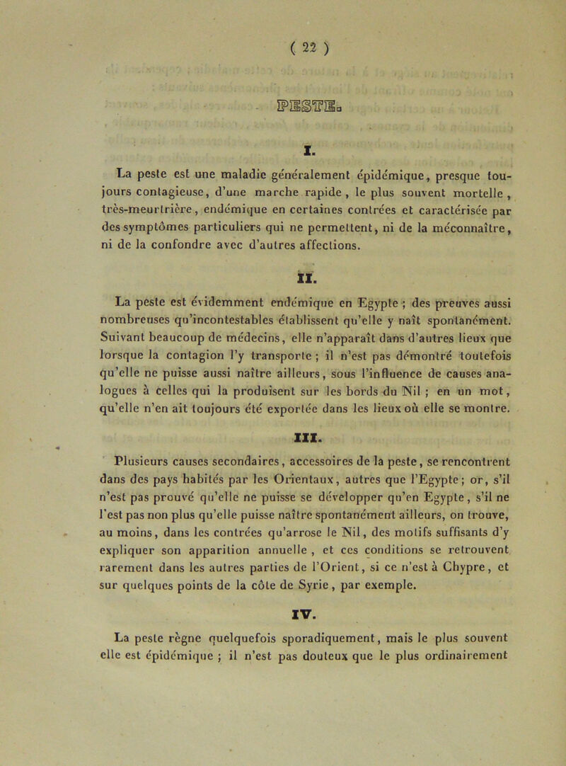- ÏPïig'îï’îla I. La peste est une maladie généralement épidémique, presque tou- jours contagieuse, d’une marche rapide, le plus souvent mortelle, très-meurlricre, endémique en certaines contrées et caractérisée par des symptômes particuliers qui ne permettent, ni de la méconnaître, ni de la confondre avec d’autres affections. il. La peste est évidemment endémique en Egypte ; des preuves aussi nombrenses qu’incontestables établissent qu’elle y naît spontanément. Suivant beaucoup de médecins, elle n’apparaît dans d’autres lieux que lorsque la contagion l’y transporte ; il n’est pas démontré toutefois qu’elle ne puisse aussi naître ailleurs, sous l’influence de causes ana- logues à celles qui la produisent sur les bords du Nil ; en un mot, qu’elle n’en ait toujours été exportée dans les lieux où elle se montre. XIX. Plusieurs causes secondaires, accessoires de la peste, se rencontrent dans des pays habités par les Orientaux, autres que l’Egypte; or, s’il n’est pas prouvé qu’elle ne puisse se développer qu’en Egypte, s’il ne l’est pas non plus qu’elle puisse naître spontanément ailleurs, on trouve, au moins, dans les contrées qu’arrose le Nil, des motifs suffisants d’y expliquer son apparition annuelle , et ces conditions se retrouvent rarement dans les autres parties de l’Orient, si ce n'est à Chypre, et sur quelques points de la côte de Syrie, par exemple. La peste règne quelquefois sporadiquement, mais le plus souvent elle est épidémique ; il n’est pas douteux que le plus ordinairement