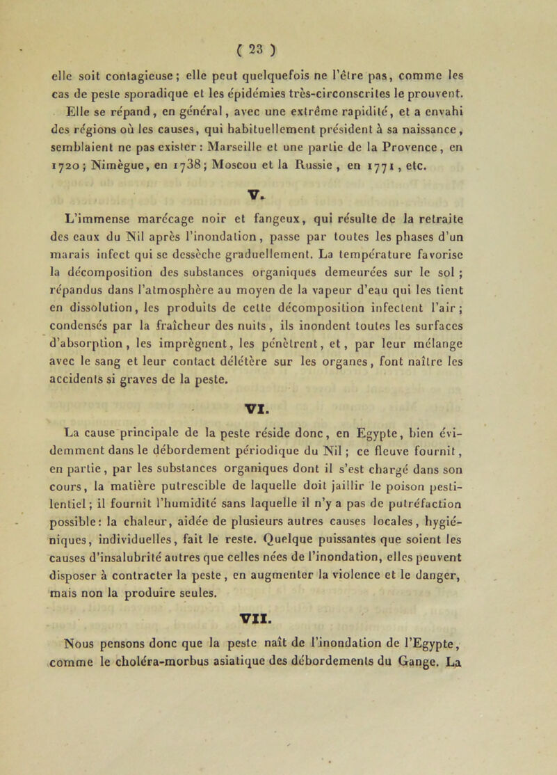 elle soit contagieuse; elle peut quelquefois ne l’étre pas, comme les cas de peste sporadique et les épidémies très-circonscrites le prouvent. Elle se répand, en général, avec une extrême rapidité, et a envahi des régions où les causes, qui habituellement président à sa naissance, semblaient ne pas exister; Marseille et une partie de la Provence, en 1720 ; Nimègue, en 1788 ; Moscou et la Russie , en 1771, etc. V. L’immense marécage noir et fangeux, qui résulte de la retraite des eaux du Nil après l’inondation, passe par toutes les phases d’un marais infect qui se dessèche graduellement. La température favorise la décomposition des substances organiques demeurées sur le sol ; répandus dans l’atmosphère au moyen de la vapeur d’eau qui les tient en dissolution, les produits de cette décomposition infectent l’air; condensés par la fi’aîcheur des nuits, ils inondent toutes les surfaces d’absorption, les imprègnent, les pénètrent, et, par leur mélange avec le sang et leur contact délétère sur les organes, font naître les accidents si graves de la peste. VI. La cause principale de la peste réside donc, en Egypte, bien évi- demment dans le débordement périodique du Nil ; ce fleuve fournit, en partie, par les substances organiques dont il s’est chargé dans son cours, la matière putrescible de laquelle doit jaillir le poison pesti- lentiel; il fournit l’humidité sans laquelle il n’y a pas de putréfaction possible: la chaleur, aidée de plusieurs autres causes locales, hygié- niques, individuelles, fait le reste. Quelque puissantes que soient les causes d’insalubrité autres que celles nées de l’inondation, elles peuvent disposer à contracter la peste, en augmenter la violence et le danger, mais non la produire seules. VII. Nous pensons donc que la peste naît de l’inondation de l’Egypte, .comme le choléra-morbus asiatique des débordements du Gange. La