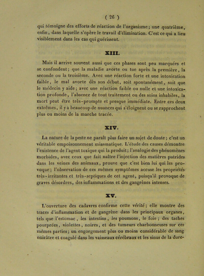 qui fcmoigne des efforts de réaction de l’organisme ; une quatrième, enfin, dans laquelle s’opère le travail d’élimination. C’est ce qui a lieu visiblement dans les cas qui guérissent. XlIX. Mais il arrive souvent aussi que ces phases sont peu marquées et se confondent ; que la maladie avorte ou tue après la première, la seconde ou la troisième. Avec une réaction forte et une intoxication faible, le mal avorte dès son début, soit spontanément, soit que le médecin y aide ; avec une réaction faible ou nulle et une intoxica- tion profonde, l’absence de tout traitement ou des soins inhabiles, la mort peut être très-prompte et presque immédiate. Entre ces deux extrêmes, il y a beaucoup de nuances qui s’éloignent ou se rapprochent plus ou moins de la marche tracée. XIV. La nature de la peste ne paraît plus faire un sujet de doute ; c’est un véritable empoisonnement miasmatique. L’étude des causes démontre l’existence de l’agent toxique qui la produit ; l’analogie des phénomènes morbides, avec ceux que fait naître l’injection des matières putrides dans les veines des animaux, prouve que c’est bien lui qui les pro- voque ; l’observation de ces mêmes symptômes accuse les propriétés très-irritantes et très-septiques de cet agent, puisqu’il provoque de graves désordres, des inflammations et des gangrènes intenses. XV. L’ouverture des cadavres confirme cette vérité ; elle montre des traces d’inflammation et de gangrène dans les principaux organes, tels que l’estomac , les intestins, les poumons, le foie ; des taches pourprées, violettes, noires, et des tumeurs charbonneuses sur ces mêmes parties ; un engorgement plus ou moins considérable de sang noirâtre et coagulé dans les vaisseaux cérébraux et les sinus de la dure-