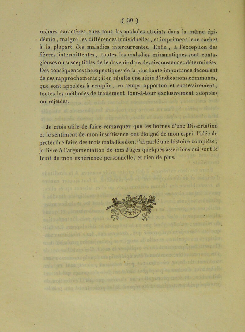 mêmes caractères chez tous les malades atteints dans la même épi- de'mie , maigre' les diffe'rences individuelles, et impriment leur cachet à la plupart des maladies intercurrentes. Enfin , à l’exception des fièvres intermittentes, toutes les maladies miasmatiques sont conta- gieuses ou susceptibles de le devenir dans des circonstances déterminées. Des conséquences thérapeutiques de la plus haute importance découlent de ces rapprochements ; il en résulte une série d’indications communes, que sont appelées à remplir, en temps opportun et successivement, toutes les méthodes de traitement tour-à-tour exclusivement adoptées ou rejetées. Je crois utile de faire remarquer que les bornes d’une Dissertation et le sentiment de mon insuffisance ont éloigné de mon esprit l’idée de prétendre faire des trois maladies dont j’ai parlé une histoire complète ; je livre à l’argumentation de mes Juges quelques assertions qui sont le fruit de mon expérience personnelle, et rien de plus.