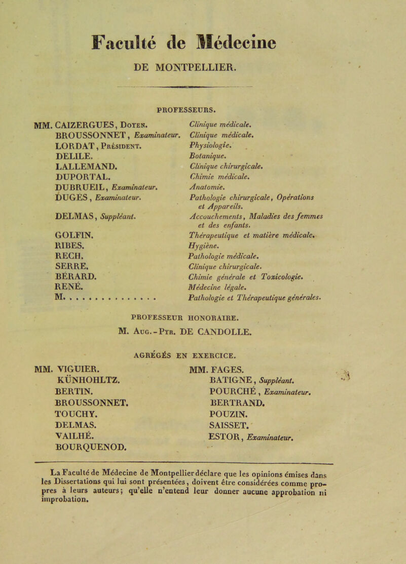 Faculté de Médecine DE MONTPELLIER. PROFESSEUBS. MM. CAIZERGUES, Doyen. BROUSSONNET, Examinateur. LORDAT, Président. DELIEE. LALLEMAND. DUPORTAL. DUBRUEIL, Examinateur, DUGES, Examinateur. DELMAS, Suppléant. GOLFIN. RIBES. REÇU. SERRE. BÉRARD. RENÉ. M Clinique médicale. Clinique médicale. Physiologie. Botanique. Clinique chirurgicale. Chimie médicale. Anatomie, Pathologie chirurgicale, Opérations et Appareils. Accouchements, Maladies des femmes et des enfants. Thérapeutique et matière médicale. Hygiène. Pathologie médicale. Clinique chirurgicale. Chimie générale et Toxicologie. Médecine légale. Pathologie et Thérapeutique générales. PROFESSEUR HONORAIRE. M. Aüg.-Pyh. DE CANDOLLE. AGRÉGÉS EN EXERCICE. MM. VIGUIER. KÜNHOHLTZ. BERTIN. BROUSSONNET. TOUCHY. DELMAS. VAILHÉ. BOURQUENOD. MM. FAGES. BATIGNE, Suppléant. FOURCHÉ, Examinateur. BERTRAND. POUZIN. SAISSET. ESTOR, Examinateur. La Faculté de Médecine de Montpellier déclare que les opinions émises dan.s les Dissertations qui lui sont présentées, doivent être considérées comme pro- pres à leurs auteurs; qu’elle n’eateud leur donner aucune approbation ni improbation.