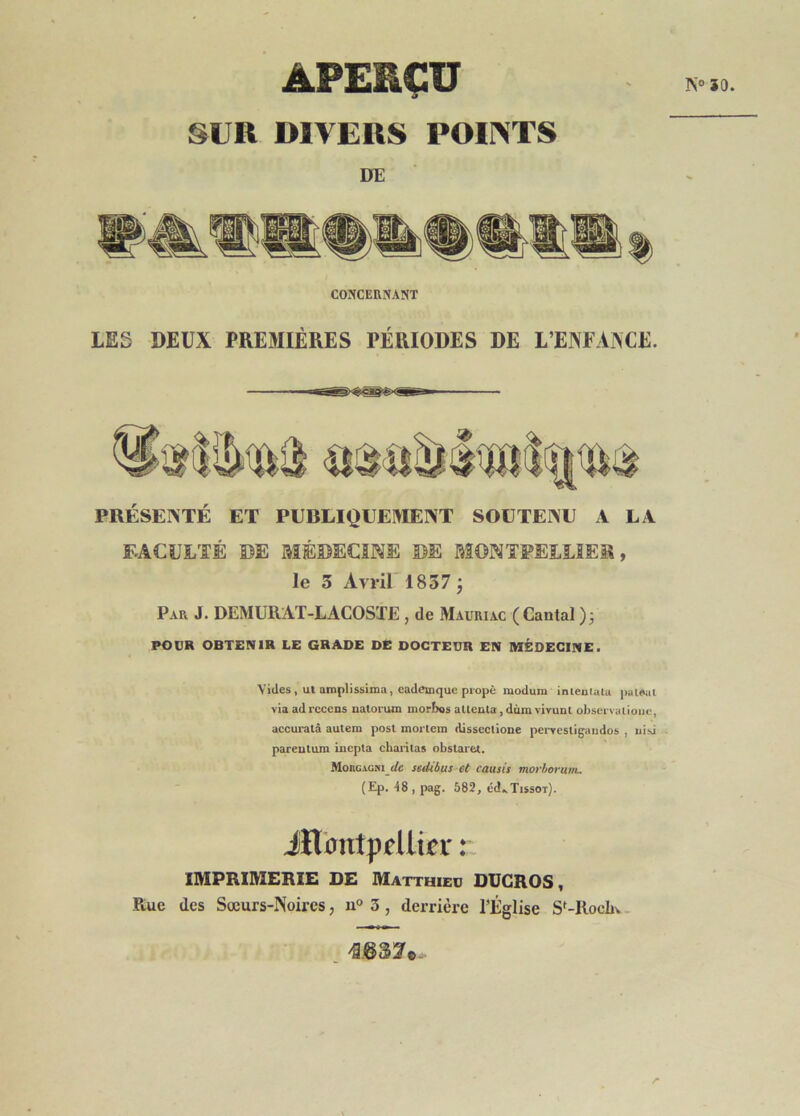 50. APERÇU SUR DIVERS POINTS DE CONCEnNANT LES DEUX PREMIÈRES PÉRIODES DE L’ENFANCE. PRÉSENTÉ ET PUBLIQUEMENT SOUTENU A LA FACULTÉ DE MÉDECINE DE MONTPELLIER, le 3 Avril'1837; Par J. DEMURAT-LACOSTE , de Mauriac (Cantal )j POUR OBTENIR LE GRADE DE DOCTEUR EN MÉDECINE. Vides , ut amplissima, cad(îinque propè modum inteutuiu )iai»al via ad recens uatorum morbos aUenta, dùm vivunl observalioiic, accuratâ autem post mortem disscctioue pei-vestigaudos , uisi - pareulum inepta chaiâtas obstaret. MonGiGJii rfe sedibus et causit morhorum- (Ep. -48 , pag. 682, éd.>TissoT). iïl'Dntpdlipr : IMPRIMERIE DE Matthieu DUGROS, Rue des Sœurs-Noires, 3, derrière TÈglise S^-Rocliv.