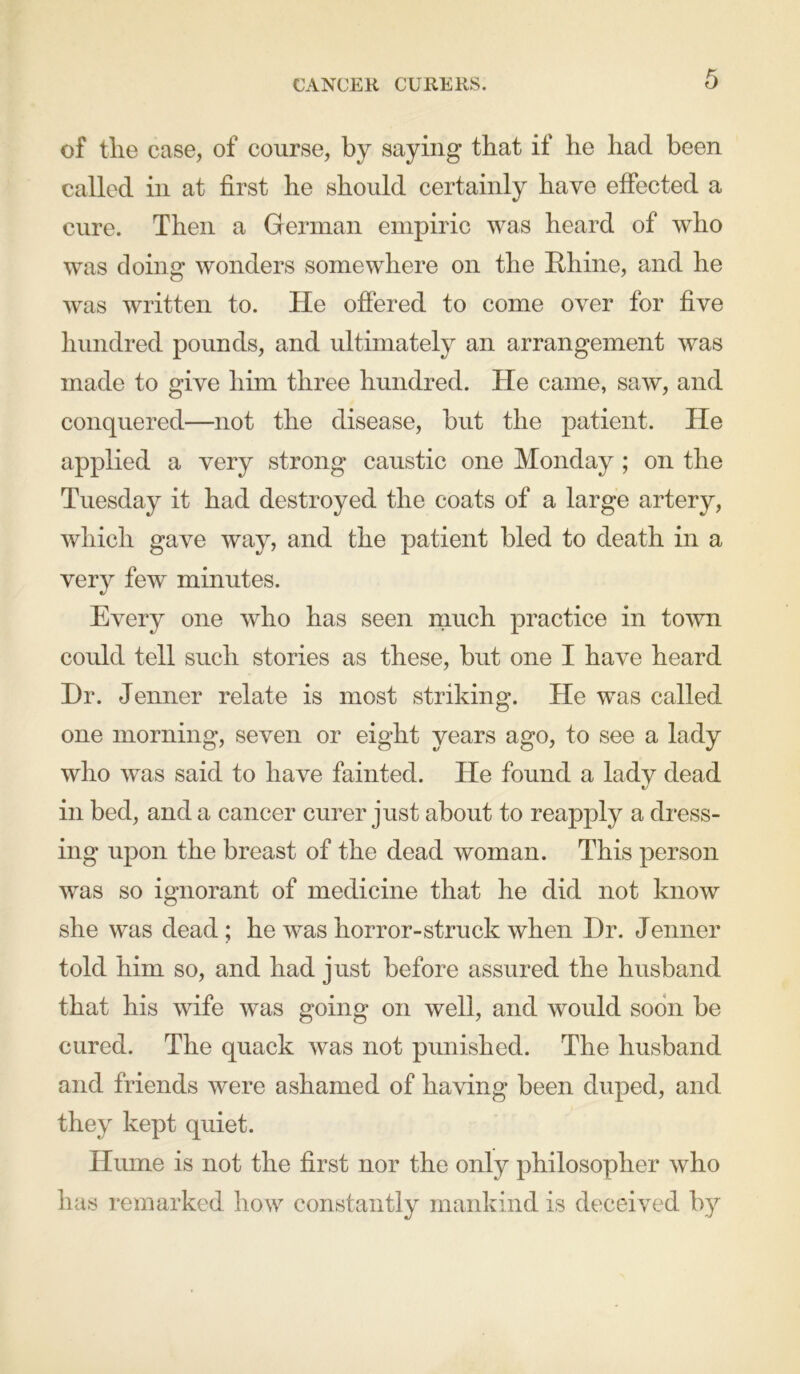 CANCER CURERS. of the case, of course, by saying that if he had been called in at first he should certainly have effected a cure. Then a German empiric was heard of who was doing wonders somewhere on the Rhine, and he was written to. He offered to come over for five hundred pounds, and ultimately an arrangement was made to give him three hundred. He came, saw, and conquered—not the disease, but the patient. He applied a very strong caustic one Monday ; on the Tuesday it had destroyed the coats of a large artery, which gave way, and the patient bled to death in a very few minutes. Every one who has seen much practice in town could tell such stories as these, but one I have heard Dr. Jenner relate is most striking. He was called one morning, seven or eight years ago, to see a lady who was said to have fainted. He found a lady dead in bed, and a cancer curer just about to reapply a dress- ing upon the breast of the dead woman. This person was so ignorant of medicine that he did not know she was dead; he was horror-struck when Dr. Jenner told him so, and had just before assured the husband that his wife was going on well, and would soon be cured. The quack was not punished. The husband and friends were ashamed of having been duped, and they kept quiet. Hume is not the first nor the only philosopher who has remarked how constantly mankind is deceived by