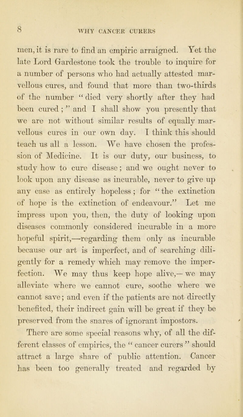 WHY CANCER CURERS men, it is rare to find an empiric arraigned. Yet the late Lord Gardestone took the trouble to inquire for a number of persons who had actually attested mar- vellous cures, and found that more than two-thirds of the number “ died very shortly after they had been cured ; ” and I shall show you presently that we are not without similar results of equally mar- vellous cures in our own day. I think this should teach us all a lesson. We have chosen the profes- sion of Medicine. It is our duty, our business, to study how to cure disease; and we ought never to look upon any disease as incurable, never to give up any case as entirely hopeless ; for “ the extinction of hope is the extinction of endeavour.” Let me impress upon you, then, the duty of looking upon diseases commonly considered incurable in a more hopeful spirit,—regarding them only as incurable because our art is imperfect, and of searching dili- gently for a remedy which may remove the imper- fection. We may thus keep hope alive,— we may alleviate where we cannot cure, soothe where we cannot save; and even if the patients are not directly benefited, their indirect gain will be great if they be preserved from the snares of ignorant impostors. There are some special reasons why, of all the dif- ferent classes of empirics, the “ cancer curers ” should attract a large share of public attention. Cancer has been too generally treated and regarded by