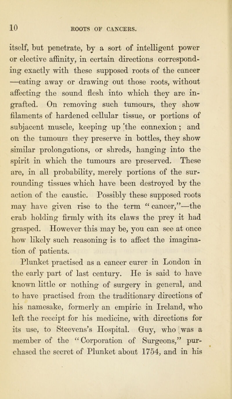 itself, but penetrate, by a sort of intelligent power or elective affinity, in certain directions correspond- ing exactly with these supposed roots of the cancer —eating away or drawing out those roots, without affecting the sound flesh into which they are in- grafted. On removing such tumours, they show filaments of hardened cellular tissue, or portions of subjacent muscle, keeping up ’the connexion; and on the tumours they preserve in bottles, they show similar prolongations, or shreds, hanging into the spirit in which the tumours are preserved. These are, in all probability, merely portions of the sur- rounding tissues which have been destroyed by the action of the caustic. Possibly these supposed roots may have given rise to the term “ cancer,”—the crab holding firmly with its claws the prey it had grasped. However this may be, you can see at once how likely such reasoning is to affect the imagina- tion of patients. Plunket practised as a cancer curer in London in the early part of last century. He is said to have known little or nothing of surgery in general, and to have practised from the traditionary directions of his namesake, formerly an empiric in Ireland, who left the receipt for his medicine, with directions for its use, to Steevens’s Hospital. Guy, who was a member of the “ Corporation of Surgeons,” pur- chased the secret of Plunket about 1754, and in his