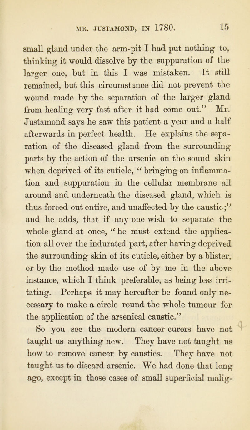 small gland under the arm-pit I had put nothing to, thinking it would dissolve by the suppuration of the larger one, but in this I was mistaken. It still remained, but this circumstance did not prevent the wound made by the separation of the larger gland from healing very fast after it had come out.” Mr. Justamond says he saw this patient a year and a half afterwards in perfect health. He explains the sepa- ration of the diseased gland from the surrounding parts by the action of the arsenic on the sound skin when deprived of its cuticle, “ bringing on inflamma- tion and suppuration in the cellular membrane all around and underneath the diseased gland, which is thus forced out entire, and unaffected by the caustic;” and he adds, that if any one wish to separate the whole gland at once, “ he must extend the applica- tion all over the indurated part, after having deprived the surrounding skin of its cuticle, either by a blister, or by the method made use of instance, which I think preferable, as being less irri- tating. Perhaps it may hereafter be found only ne- cessary to make a circle round the whole tumour for the application of the arsenical caustic.” So you see the modem cancer curers have not taught us anything new. They have not taught us how to remove cancer by caustics. They have not taught us to discard arsenic. We had done that long ago, except in those cases of small superficial malig- by me in the above