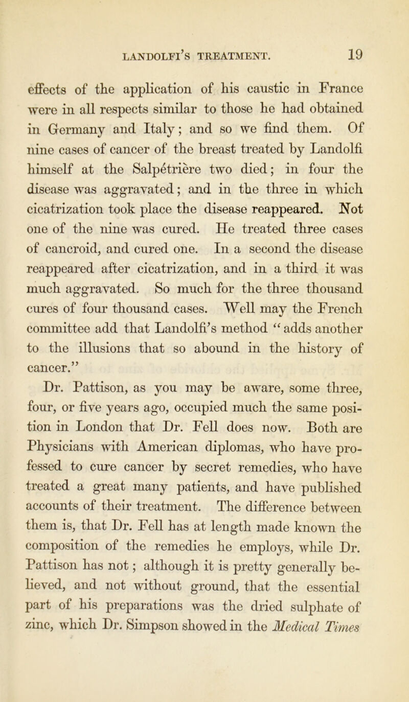 effects of the application of his caustic in France were in all respects similar to those he had obtained in Germany and Italy; and so we find them. Of nine cases of cancer of the breast treated by Landolfi himself at the Salpetriere two died; in four the disease was aggravated; and in the three in which cicatrization took place the disease reappeared. Not one of the nine was cured. He treated three cases of cancroid, and cured one. In a second the disease reappeared after cicatrization, and in a third it was much aggravated. So much for the three thousand cures of four thousand cases. Well may the French committee add that Landolfi’s method “ adds another to the illusions that so abound in the history of cancer.” Hr. Pattison, as you may be aware, some three, four, or five years ago, occupied much the same posi- tion in London that Dr. Fell does now. Both are Physicians with American diplomas, who have pro- fessed to cure cancer by secret remedies, who have treated a great many patients, and have published accounts of their treatment. The difference between them is, that Dr. Fell has at length made known the composition of the remedies he employs, while Dr. Pattison has not; although it is pretty generally be- lieved, and not without ground, that the essential part of his preparations was the dried sulphate of zinc, which Dr. Simpson showed in the Medical Times