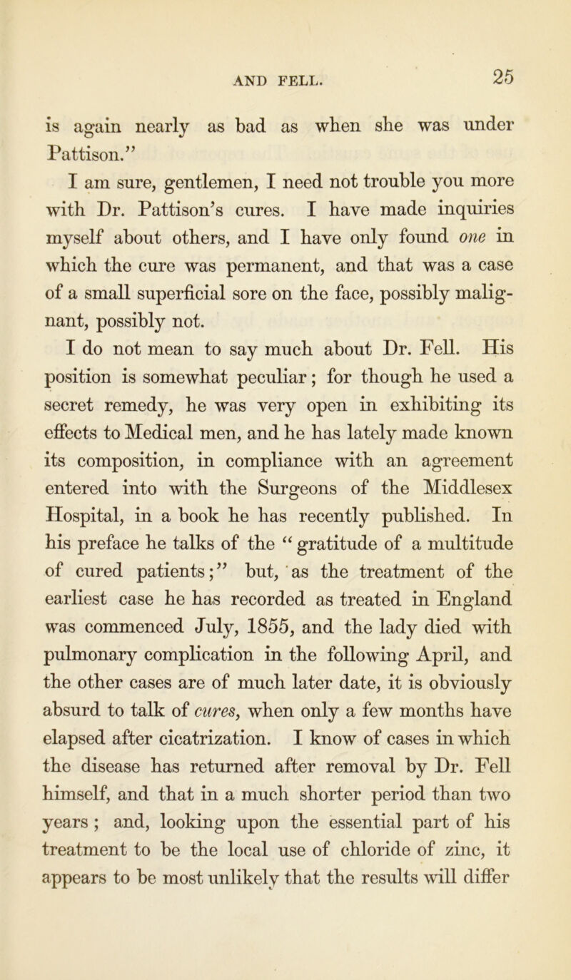 AND FELL. is again nearly as bad as when she was under Pattison.” I am sure, gentlemen, I need not trouble you more with Dr. Pattison’s cures. I have made inquiries myself about others, and I have only found one in which the cure was permanent, and that was a case of a small superficial sore on the face, possibly malig- nant, possibly not. I do not mean to say much about Dr. Fell. His position is somewhat peculiar; for though he used a secret remedy, he was very open in exhibiting its effects to Medical men, and he has lately made known its composition, in compliance with an agreement entered into with the Surgeons of the Middlesex Hospital, in a book he has recently published. In his preface he talks of the “ gratitude of a multitude of cured patients;” but, as the treatment of the earliest case he has recorded as treated in England was commenced July, 1855, and the lady died with pulmonary complication in the following April, and the other cases are of much later date, it is obviously absurd to talk of cures, when only a few months have elapsed after cicatrization. I know of cases in which the disease has returned after removal by Dr. Fell himself, and that in a much shorter period than two years ; and, looking upon the essential part of his treatment to be the local use of chloride of zinc, it appears to be most unlikely that the results will differ