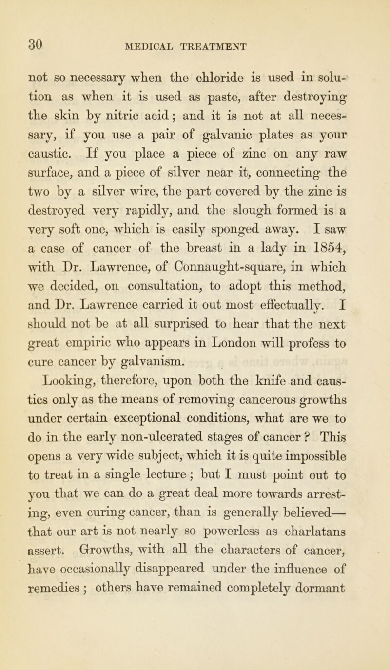 not so necessary when the chloride is used in solu- tion as when it is used as paste, after destroying the skin by nitric acid; and it is not at all neces- sary, if you use a pair of galvanic plates as your caustic. If you place a piece of zinc on any raw surface, and a piece of silver near it, connecting the two by a silver wire, the part covered by the zinc is destroyed very rapidly, and the slough formed is a very soft one, which is easily sponged away. I saw a case of cancer of the breast in a lady in 1854, with Dr. Lawrence, of Connaught-square, in which we decided, on consultation, to adopt this method, and Dr. Lawrence carried it out most effectually. I slioidd not be at all surprised to hear that the next great empiric who appears in London will profess to cure cancer by galvanism. Looking, therefore, upon both the knife and caus- tics only as the means of removing cancerous growths under certain exceptional conditions, what are we to do in the early non-ulcerated stages of cancer ? This opens a very wide subject, which it is quite impossible to treat in a single lecture ; but I must point out to you that we can do a great deal more towards arrest- ing, even curing cancer, than is generally believed— that our art is not nearly so powerless as charlatans assert. Growths, with all the characters of cancer, have occasionally disappeared under the influence of remedies ; others have remained completely dormant