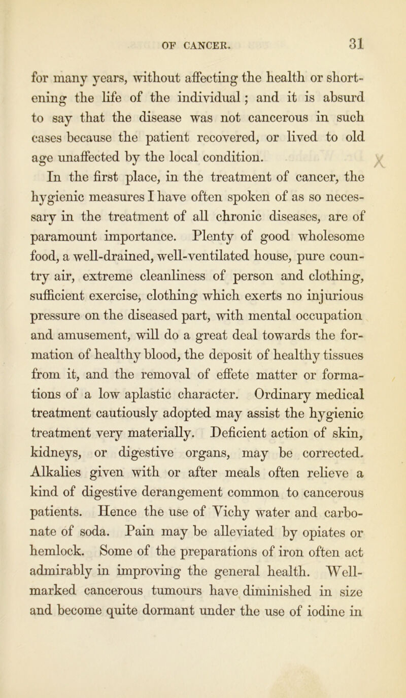 for many years, without affecting the health or short- ening the life of the individual; and it is absurd to say that the disease was not cancerous in such cases because the patient recovered, or lived to old age unaffected by the local condition. In the first place, in the treatment of cancer, the hygienic measures I have often spoken of as so neces- sary in the treatment of all chronic diseases, are of paramount importance. Plenty of good wholesome food, a well-drained, well-ventilated house, pure coun- try air, extreme cleanliness of person and clothing, sufficient exercise, clothing which exerts no injurious pressure on the diseased part, with mental occupation and amusement, will do a great deal towards the for- mation of healthy blood, the deposit of healthy tissues from it, and the removal of effete matter or forma- tions of a low aplastic character. Ordinary medical treatment cautiously adopted may assist the hygienic treatment very materially. Deficient action of skin, kidneys, or digestive organs, may be corrected. Alkalies given with or after meals often relieve a kind of digestive derangement common to cancerous patients. lienee the use of Vichy water and carbo- nate of soda. Pain may be alleviated by opiates or hemlock. Some of the preparations of iron often act admirably in improving the general health. Well- marked cancerous tumours have diminished in size and become quite dormant under the use of iodine in