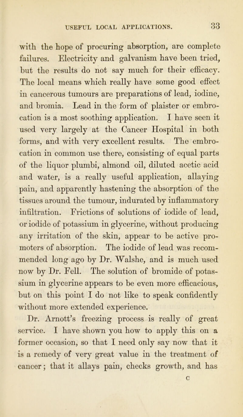 with the hope of procuring absorption, are complete failures. Electricity and galvanism have been tried, but the results do not say much for their efficacy. The local means which really have some good effect in cancerous tumours are preparations of lead, iodine, and bromia. Lead in the form of plaister or embro- cation is a most soothing application. I have seen it used very largely at the Cancer Hospital in both forms, and with very excellent results. The embro- cation in common use there, consisting of equal parts of the liquor plumbi, almond oil, diluted acetic acid and water, is a really useful application, allaying pain, and apparently hastening the absorption of the tissues around the tumour, indurated by inflammatory infiltration. Frictions of solutions of iodide of lead, or iodide of potassium in glycerine, without producing any irritation of the skin, appear to be active pro- moters of absorption. The iodide of lead was recom- mended long ago by Dr. Walshe, and is much used now by Dr. Fell. The solution of bromide of potas- sium in glycerine appears to be even more efficacious, but on this point I do not like to speak confidently without more extended experience. Dr. Arnott’s freezing process is really of great service. I have shown you how to apply this on a former occasion, so that I need only say now that it is a remedy of very great value in the treatment of cancer; that it allays pain, checks growth, and has c