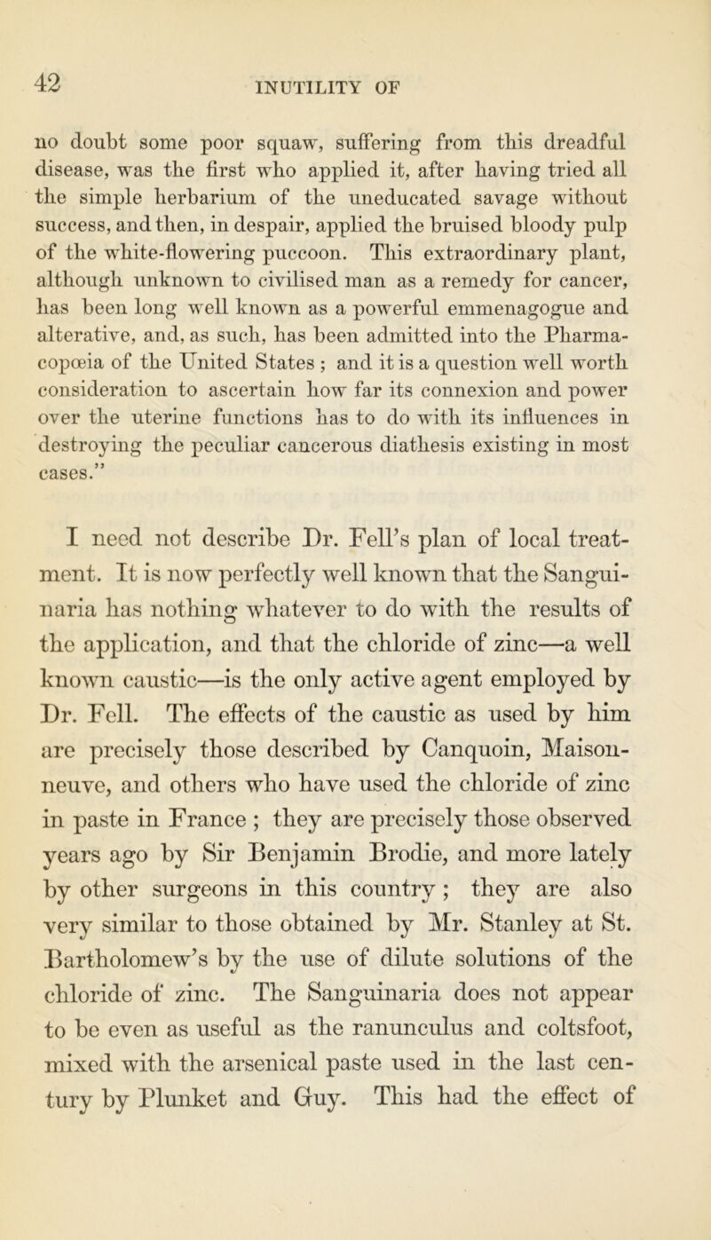 INUTILITY OF no doubt some poor squaw, suffering from this dreadful disease, was the first who applied it, after having tried all the simple herbarium of the uneducated savage without success, and then, in despair, applied the bruised bloody pulp of the white-flowering puccoon. This extraordinary plant, although unknown to civilised man as a remedy for cancer, has been long well known as a powerful emmenagogue and alterative, and, as such, has been admitted into the Pharma- copoeia of the United States ; and it is a question well worth consideration to ascertain how far its connexion and power over the uterine functions has to do with its influences in destroying the peculiar cancerous diathesis existing in most cases.” I need not describe Dr. FelTs plan of local treat- ment. It is now perfectly well known that the Sangui- naria has nothing whatever to do with the results of the application, and that the chloride of zinc—a well known caustic—is the only active agent employed by Dr. Fell. The effects of the caustic as used by him are precisely those described by Canquoin, Maison- neuve, and others who have used the chloride of zinc in paste in France ; they are precisely those observed years ago by Sir Benjamin Brodie, and more lately by other surgeons in this country ; they are also very similar to those obtained by Mr. Stanley at St. Bartholomew’s by the use of dilute solutions of the chloride of zinc. The Sanguinaria does not appear to be even as useful as the ranunculus and coltsfoot, mixed with the arsenical paste used in the last cen- tury by Plunket and Guy. This had the effect of