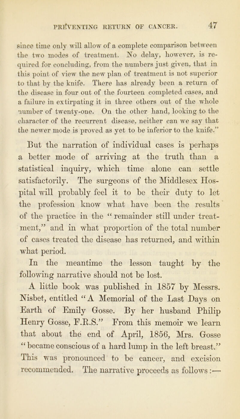 since time only will allow of a complete comparison between the two modes of treatment. No delay, however, is re- quired for concluding, from the numbers just given, that in this point of view the new plan of treatment is not superior to that by the knife. There has already been a return of the disease in four out of the fourteen completed cases, and a failure in extirpating it in three others out of the whole number of twenty-one. On the other hand, looking to the character of the recurrent disease, neither can we say that the newer mode is proved as yet to be inferior to the knife.” But the narration of individual cases is perhaps a better mode of arriving at the truth than a statistical inquiry, which time alone can settle satisfactorily. The surgeons of the Middlesex Hos- pital will probably feel it to be their duty to let the profession know what have been the results of the practice in the “ remainder still under treat- ment,’? and in wlmt proportion of the total number of cases treated the disease has returned, and within what period. In the meantime the lesson taught by the following narrative should not be lost. A little book was published in 1857 by Messrs. Nisbet, entitled “A Memorial of the Last Days on Earth of Emily Gosse. By her husband Philip Henry Gosse, F.B.S.” From this memoir we learn that about the end of April, 1856, Mrs. Gosse “ became conscious of a hard lump in the left breast.” This was pronounced to be cancer, and excision recommended. The narrative proceeds as follows :■—-