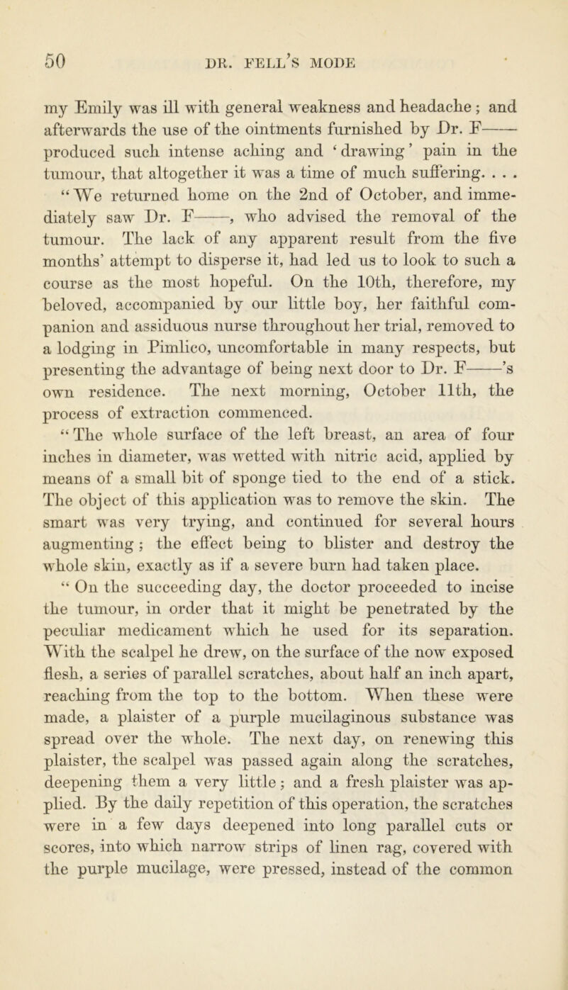 my Emily was ill with general weakness and headache ; and afterwards the use of the ointments furnished by Er. E produced such intense aching and ‘ drawing ’ pain in the tumour, that altogether it was a time of much suffering. . . . “We returned home on the 2nd of October, and imme- diately saw Er. E , who advised the removal of the tumour. The lack of any apparent result from the five months’ attempt to disperse it, had led us to look to such a course as the most hopeful. On the 10th, therefore, my beloved, accompanied by our little boy, her faithful com- panion and assiduous nurse throughout her trial, removed to a lodging in Pimlico, uncomfortable in many respects, but presenting the advantage of being next door to Er. F ’s own residence. The next morning, October 11th, the process of extraction commenced. “ The whole surface of the left breast, an area of four inches in diameter, was wetted with nitric acid, applied by means of a small bit of sponge tied to the end of a stick. The object of this application was to remove the skin. The smart was very trying, and continued for several hours augmenting ; the effect being to blister and destroy the whole skin, exactly as if a severe burn had taken place. “ On the succeeding day, the doctor proceeded to incise the tumour, in order that it might be penetrated by the peculiar medicament which he used for its separation. With the scalpel he drew, on the surface of the now exposed flesh, a series of parallel scratches, about half an inch apart, reaching from the top to the bottom. When these were made, a plaister of a purple mucilaginous substance was spread over the whole. The next day, on renewing this plaister, the scalpel was passed again along the scratches, deepening them a very little; and a fresh plaister was ap- plied. By the daily repetition of this operation, the scratches were in a few days deepened into long parallel cuts or scores, into which narrow strips of linen rag, covered with the purple mucilage, were pressed, instead of the common