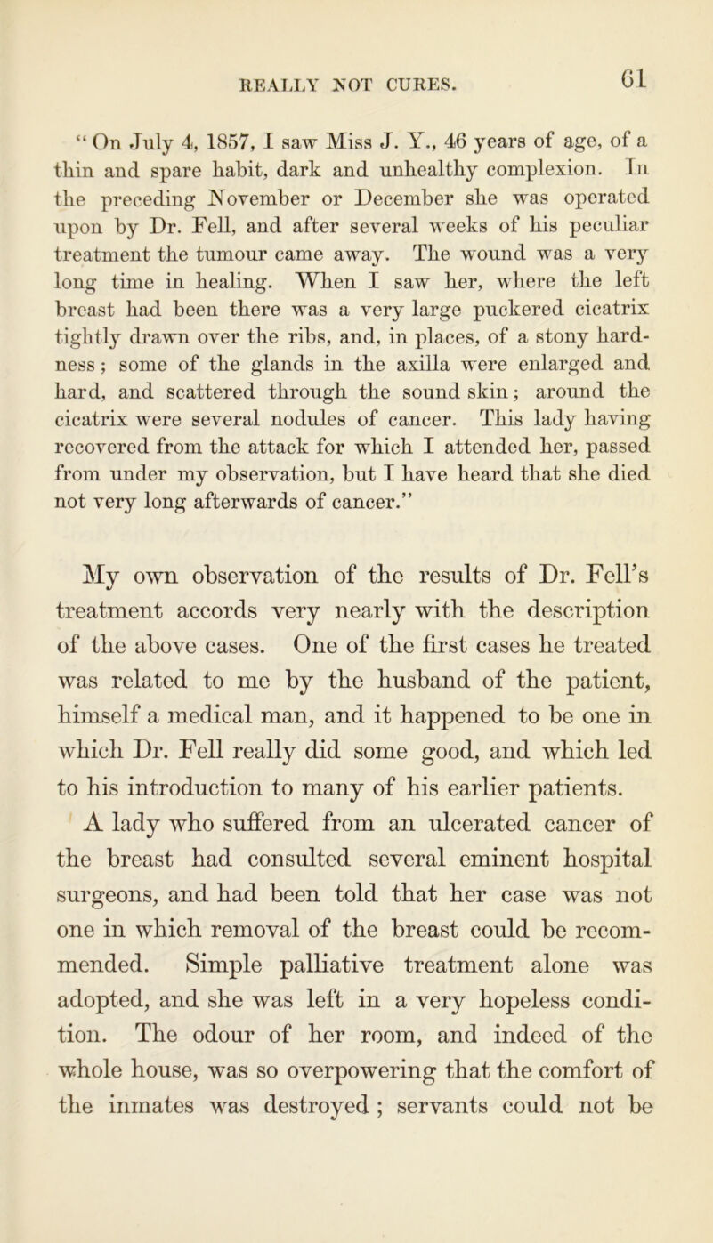 REALLY NOT CURES. “ On July 4, 1857, I saw Miss J. Y., 46 years of age, of a thin and spare habit, dark and unhealthy complexion. In the preceding November or December she was operated upon by Dr. Fell, and after several weeks of his peculiar treatment the tumour came away. The wound was a very long time in healing. When I saw her, where the left breast had been there was a very large puckered cicatrix tightly drawn over the ribs, and, in places, of a stony hard- ness ; some of the glands in the axilla were enlarged and hard, and scattered through the sound skin; around the cicatrix were several nodules of cancer. This lady having recovered from the attack for which I attended her, passed from under my observation, but I have heard that she died not very long afterwards of cancer.” My own observation of the results of Dr. Fell’s treatment accords very nearly with the description of the above cases. One of the first cases he treated was related to me by the husband of the patient, himself a medical man, and it happened to be one in which Dr. Fell really did some good, and which led to his introduction to many of his earlier patients. A lady who suffered from an ulcerated cancer of the breast had consulted several eminent hospital surgeons, and had been told that her case was not one in which removal of the breast could be recom- mended. Simple palliative treatment alone was adopted, and she was left in a very hopeless condi- tion. The odour of her room, and indeed of the whole house, was so overpowering that the comfort of the inmates was destroyed ; servants could not be