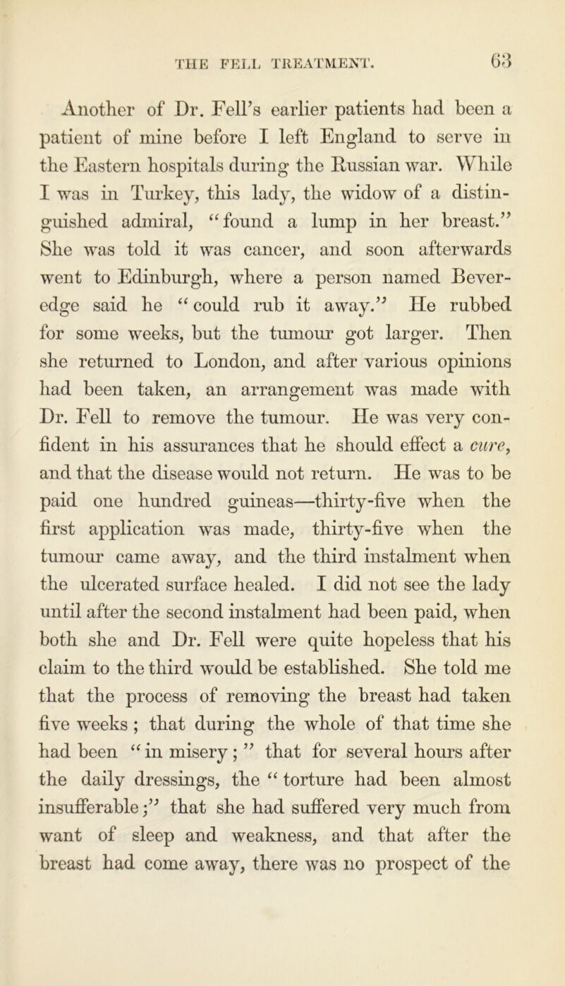 Another of Dr. Fell’s earlier patients had been a patient of mine before I left England to serve in the Eastern hospitals during the Russian war. While I was in Turkey, this lady, the widow of a distin- guished admiral, “ found a lump in her breast.” She was told it was cancer, and soon afterwards went to Edinburgh, where a person named Bever- edge said he “ could rub it away.” He rubbed for some weeks, but the tumour got larger. Then she returned to London, and after various opinions had been taken, an arrangement was made with Dr. Fell to remove the tumour. He was very con- fident in his assurances that he should effect a cure, and that the disease would not return. He was to be paid one hundred guineas—thirty-five when the first application was made, thirty-five when the tumour came away, and the third instalment when the ulcerated surface healed. I did not see the lady until after the second instalment had been paid, when both she and Dr. Fell were quite hopeless that his claim to the third would be established. She told me that the process of removing the breast had taken five weeks ; that during the whole of that time she had been “ in misery ; ” that for several hours after the daily dressings, the “ torture had been almost insufferablethat she had suffered very much from want of sleep and weakness, and that after the breast had come away, there was no prospect of the
