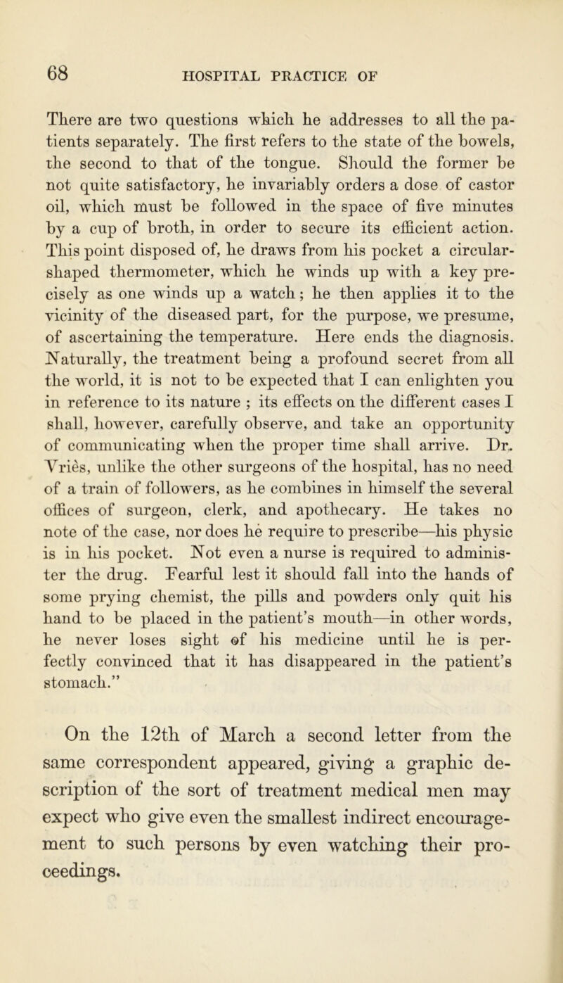 There are two questions which he addresses to all the pa- tients separately. The first refers to the state of the bowels, the second to that of the tongue. Should the former be not quite satisfactory, he invariably orders a dose of castor oil, which must be followed in the space of five minutes by a cup of broth, in order to secure its efficient action. This point disposed of, he draws from his pocket a circnlar- shaped thermometer, which he winds up with a key pre- cisely as one wfinds up a watch; he then applies it to the vicinity of the diseased part, for the purpose, we presume, of ascertaining the temperature. Here ends the diagnosis. Naturally, the treatment being a profound secret from all the world, it is not to be expected that I can enlighten you in reference to its nature ; its effects on the different cases I shall, however, carefully observe, and take an opportunity of communicating when the proper time shall arrive. Dr. ATries, unlike the other surgeons of the hospital, has no need of a train of followers, as he combines in himself the several offices of surgeon, clerk, and apothecary. He takes no note of the case, nor does he require to prescribe—his physic is in his pocket. Not even a nurse is required to adminis- ter the drug. Tearful lest it should fall into the hands of some prying chemist, the pills and powders only quit his hand to be placed in the patient’s mouth—in other words, he never loses sight of his medicine until he is per- fectly convinced that it has disappeared in the patient’s stomach.” On the 12th of March a second letter from the same correspondent appeared, giving a graphic de- scription of the sort of treatment medical men may expect who give even the smallest indirect encourage- ment to such persons by even watching their pro- ceedings.