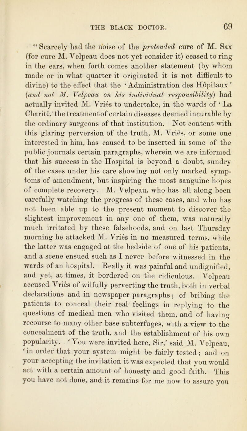 “ Scarcely had the noise of the pretended cure of M. Sax (for cure M. Yelpeau does not yet consider it) ceased to ring in the ears, when forth comes another statement (by whom made or in what quarter it originated it is not difficult to divine) to the effect that the ‘ Administration des Hopitaux ’ (and not M. Yelpeau on his individual responsibility) had actually invited M. Vries to undertake, in the wards of ‘ La Charite/the treatment of certain diseases deemed incurable by the ordinary surgeons of that institution. Not content with this glaring perversion of the truth, M. Vries, or some one interested in him, has caused to be inserted in some of the public journals certain paragraphs, wherein we are informed that his success in the Hospital is beyond a doubt, sundry of the cases under his care showing not only marked symp- toms of amendment, but inspiring the most sanguine hopes of complete recovery. M. Velpeau, who has all along been carefully watching the progress of these cases, and who has not been able up to the present moment to discover the slightest improvement in any one of them, was naturally much irritated by these falsehoods, and on last Thursday morning he attacked M. Vries in no measured terms, while the latter was engaged at the bedside of one of his patients, and a scene ensued such as I never before witnessed in the wards of an hospital. Leally it was painful and undignified, and yet, at times, it bordered on the ridiculous. Velpeau accused Vries of wilfully perverting the truth, both in verbal declarations and in newspaper paragraphs: of bribing the patients to conceal their real feelings in replying to the questions of medical men who visited them, and of having recourse to many other base subterfuges, with a view to the concealment of the truth, and the establishment of his own popularity. ‘You were invited here, Sir,’ said M. Velpeau, ‘ in order that your system might be fairly tested; and on your accepting the invitation it was expected that you would act with a certain amount of honesty and good faith. This you have not done, and it remains for me now to assure you