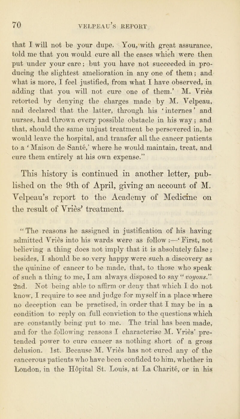 that I will not be your dupe. You, with great assurance, told me that you would cure all the cases which were then put under your care; but you have not succeeded in pro- ducing the slightest amelioration in any one of them; and what is more, I feel justified, from what I have observed, in adding that you will not cure one of them.’ M. Vries retorted by denying the charges made by M. Velpeau, and declared that the latter, through his ‘ internes ’ and nurses, had thrown every possible obstacle in his way; and that, should the same unjust treatment be persevered in, he would leave the hospital, and transfer all the cancer patients to a 4 Maison de Sante,’ where he wovdd maintain, treat, and cure them entirely at his own expense.” This history is continued in another letter, pub- lished on the 9th of April, giving an account of M. Velpeau’s report to the Academy of Medicine on the result of Vries' treatment. “ The reasons he assigned in justification of his having admitted Vries into his wards were as follow :—‘First, not believing a thing does not imply that it is absolutely false ; besides, I should be so very happy were such a discovery as the quinine of cancer to be made, that, to those who speak of such a thing to me, I am always disposed to say “ voi/ons.” 2nd. Not being able to affirm or deny that which I do not know, I require to see and judge for myself in a place where no deception can be practised, in order that I may be in a condition to reply on full conviction to the questions which are constantly being put to me. The trial has been made, and for the following reasons I characterise M. Vries’ pre- tended power to cure cancer as nothing short of a gross delusion. 1st. Because M. Vries has not cured any of the cancerous patients who have been confided to him, whether in London, in the Hopital St. Louis, at La Charite, or in his