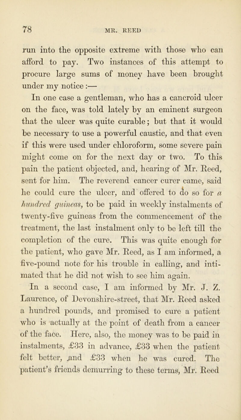 run into the opposite extreme with those who can afford to pay. Two instances of this attempt to procure large sums of money have been brought under my notice :— In one case a gentleman, who has a cancroid ulcer on the face, was told lately by an eminent surgeon that the ulcer was quite curable; but that it would be necessary to use a powerful caustic, and that even if this were used under chloroform, some severe pain might come on for the next day or two. To this pain the patient objected, and, hearing of Mr. Reed, sent for him. The reverend cancer curer came, said he could cure the ulcer, and offered to do so for a hundred guineas, to be paid in weekly instalments of twenty-five guineas from the commencement of the treatment, the last instalment only to be left till the completion of the cure. This was quite enough for the patient, who gave Mr. Reed, as I am informed, a five-pound note for his trouble in calling, and inti- mated that he did not wish to see him again. In a second case, I am informed by Mr. J. Z. Laurence, of Devonsh ire-street, that Mr. Reed asked a hundred pounds, and promised to cure a patient who is actually at the point of death from a cancer of the face. Here, also, the money was to be paid in instalments, £33 in advance, £33 when the patient felt better, .and £33 when he was cured. The patient’s friends demurring to these terms, Mr. Reed