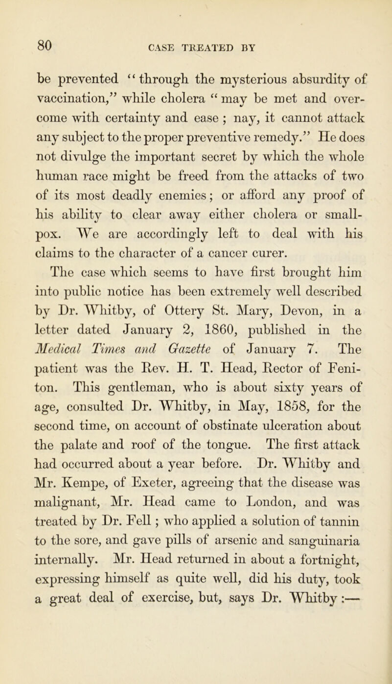 be prevented ‘ ‘ through the mysterious absurdity of vaccination/’ while cholera “ mav be met and over- come with certainty and ease ; nay, it cannot attack any subject to the proper preventive remedy.” He does not divulge the important secret by which the whole human race might be freed from the attacks of two of its most deadly enemies; or alford any proof of his ability to clear away either cholera or small- pox. We are accordingly left to deal wfith his claims to the character of a cancer curer. The case which seems to have first brought him into public notice has been extremely well described by Hr. Whitby, of Ottery St. Mary, Devon, in a letter dated January 2, 1860, published in the Medical Times and Gazette of January 7. The patient was the Dev. H. T. Head, Rector of Feni- ton. This gentleman, who is about sixty years of age, consulted Dr. Whitby, in May, 1858, for the second time, on account of obstinate ulceration about the palate and roof of the tongue. The first attack had occurred about a year before. Dr. Whitby and Mr. Kempe, of Exeter, agreeing that the disease was malignant, Mr. Head came to London, and was treated by Dr. Fell; who applied a solution of tannin to the sore, and gave pills of arsenic and sanguinaria internally. Mr. Head returned in about a fortnight, expressing himself as quite well, did his duty, took a great deal of exercise, but, says Dr. Whitby:—