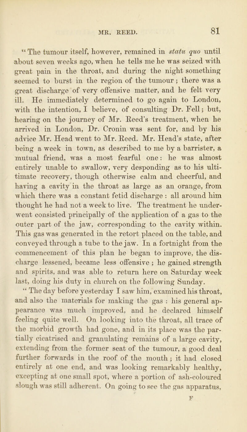 “ The tumour itself, however, remained in statu quo until about seven weeks ago, when he tells me he was seized with great pain in the throat, and during the night something seemed to hurst in the region of the tumour; there was a great discharge of very offensive matter, and he felt very ill. He immediately determined to go again to London, with the intention, I believe, of consulting Hr. Fell; but, hearing on the journey of Mr. Feed’s treatment, when he arrived in London, Hr. Cronin was sent for, and by his advice Mr. Head went to Mr. Feed. Mr. Head’s state, after being a week in town, as described to me by a barrister, a mutual friend, was a most fearful one: he was almost entirely unable to swallow, very desponding as to his ulti- timate recovery, though otherwise calm and cheerful, and having a cavity in the throat as large as an orange, from which there was a constant fetid discharge : all around him thought he had not a week to live. The treatment he under- went consisted principally of the application of a gas to the outer part of the jaw, corresponding to the cavity within. This gas was generated in the retort placed on the table, and conveyed through a tube to the jaw. In a fortnight from the commencement of this plan he began to improve, the dis- charge lessened, became less offensive ; he gained strength and spirits, and was able to return here on Saturday week last, doing his duty in church on the following Sunday. “ The day before yesterday I saw him, examined his throat, and also the materials for making the gas : his general ap- pearance was much improved, and he declared himself feeling quite well. On looking into the throat, all trace of the morbid growth had gone, and in its place was the par- tially cicatrised and granulating remains of a large cavity, extending from the former seat of the tumour, a good deal further forwards in the roof of the mouth ; it had closed entirely at one end, and was looking remarkably healthy, excepting at one small spot, where a portion of ash-coloured slough was still adherent. On going to see the gas apparatus. F