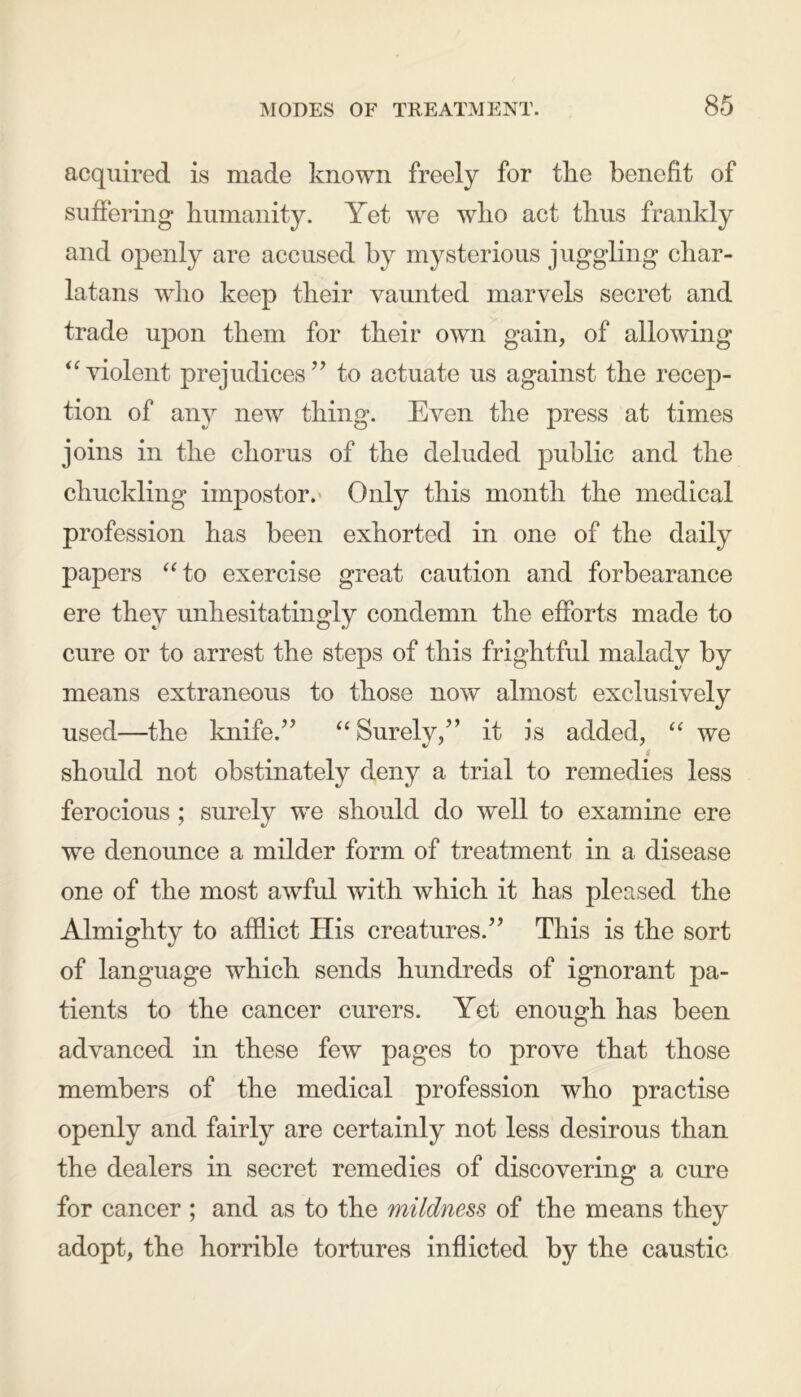 acquired is made known freely for the benefit of suffering humanity. Yet we who act thus frankly and openly are accused by mysterious juggling char- latans who keep their vaunted marvels secret and trade upon them for their own gain, of allowing “violent prejudices” to actuate us against the recep- tion of any new thing. Even the press at times joins in the chorus of the deluded public and the chuckling impostor. Only this month the medical profession has been exhorted in one of the daily papers “to exercise great caution and forbearance ere they unhesitatingly condemn the efforts made to cure or to arrest the steps of this frightful malady by means extraneous to those now almost exclusively used—the knife.” “Surely,” it is added, “ we i should not obstinately deny a trial to remedies less ferocious ; surely we should do well to examine ere we denounce a milder form of treatment in a disease one of the most awful with which it has pleased the Almighty to afflict His creatures.” This is the sort of language which sends hundreds of ignorant pa- tients to the cancer curers. Yet enough has been advanced in these few pages to prove that those members of the medical profession who practise openly and fairly are certainly not less desirous than the dealers in secret remedies of discovering a cure for cancer ; and as to the mildness of the means they adopt, the horrible tortures inflicted by the caustic