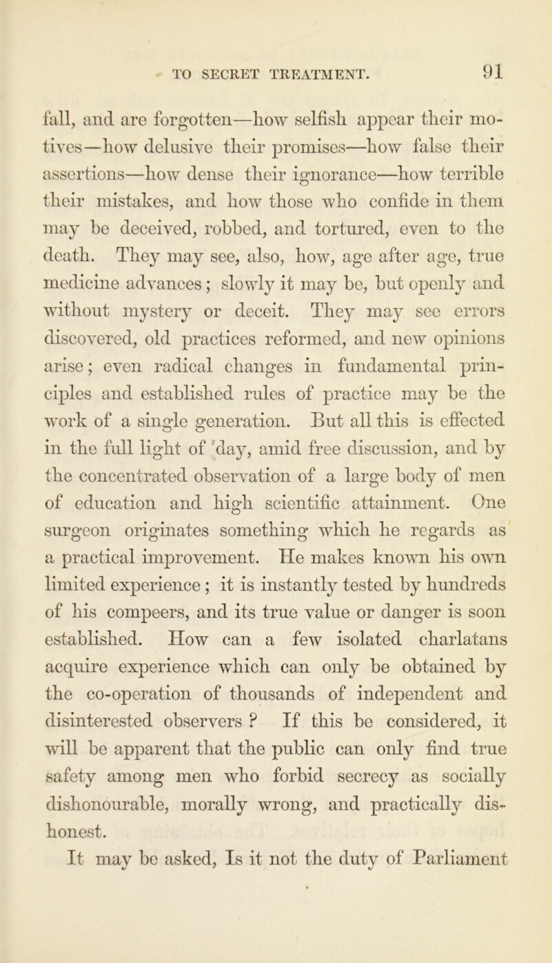 fall, and are forgotten—how selfish appear their mo- tives—how delusive their promises—how false their assertions—how dense their ignorance—how terrible their mistakes, and how those who confide in them may be deceived, robbed, and tortured, even to the death. They may see, also, how, age after age, true medicine advances ; slowly it may be, but openly and without mystery or deceit. They may see errors discovered, old practices reformed, and new opinions arise; even radical changes in fundamental prin- ciples and established rules of practice may be the work of a single generation. But all this is effected in the full light of day, amid free discussion, and by the concentrated observation of a large body of men of education and high scientific attainment. One surgeon originates something which he regards as a practical improvement. He makes known his own limited experience ; it is instantly tested by hundreds of his compeers, and its true value or danger is soon established. How can a few isolated charlatans acquire experience which can only be obtained b}^ the co-operation of thousands of independent and disinterested observers ? If this be considered, it will be apparent that the public can only find true safety among men who forbid secrecy as socially dishonourable, morally wrong, and practically dis- honest. It may be asked, Is it not the duty of Parliament