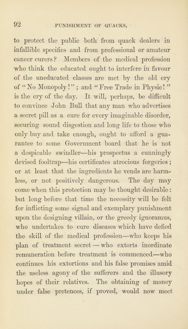 PUNISHMENT OF QUACKS, to protect the public both from quack dealers in infallible specifics and from professional or amateur cancer curers ? Members of the medical profession who think the educated ought to interfere in favour of the uneducated classes are met by the old cry of “ No Monopoly ! ” ; and “ Free Trade in Physic! ” is the cry of the day. It will, perhaps, be difficult to convince John Bull that any man who advertises a secret pill as a cure for every imaginable disorder, securing sound disgestion and long life to those who only buy and take enough, ought to afford a gua- rantee to some Government board that he is not a despicable swindler—his prospectus a cunningly devised fooltrap—his certificates atrocious forgeries ; or at least that the ingredients he vends are harm- less, or not positively dangerous. The day may come when this protection may be thought desirable : but long before that time the necessity will be felt for inflicting some signal and exemplary punishment upon the designing villain, or the greedy ignoramus, who undertakes to cure diseases which have defied the skill of the medical profession—who keeps his plan of treatment secret — who extorts inordinate remuneration before treatment is commenced—who continues his extortions and his false promises amid the useless agony of the sufferers and the illusory hopes of their relatives. The obtaining of money under false pretences, if proved, would now meet