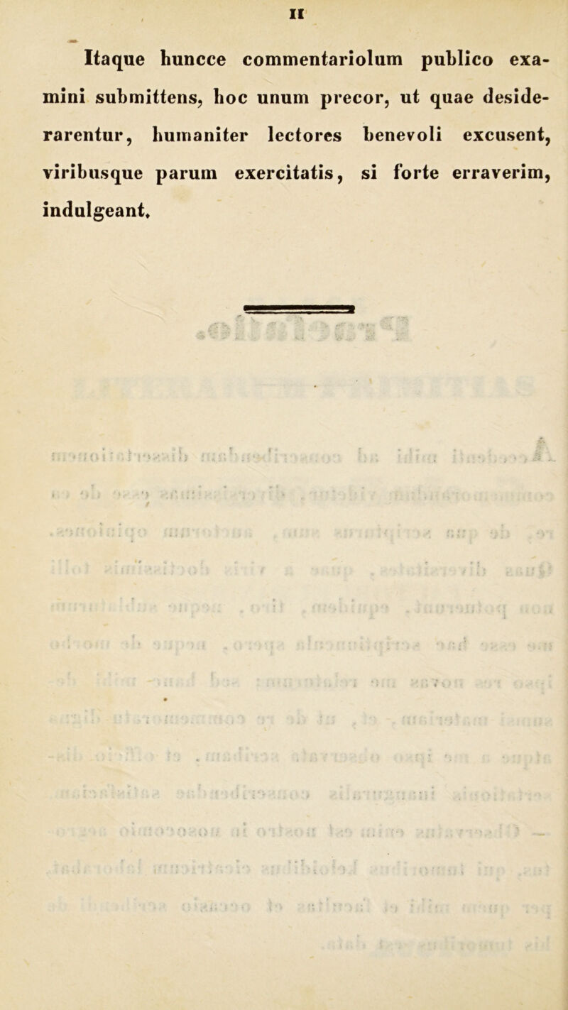 II Itaque huncce commentariolum publico exa- mini submittens, boc unum precor, ut quae deside- rarentur, humaniter lectores benevoli excusent, viribusque parum exercitatis, si forte erraverim, indulgeant* 4