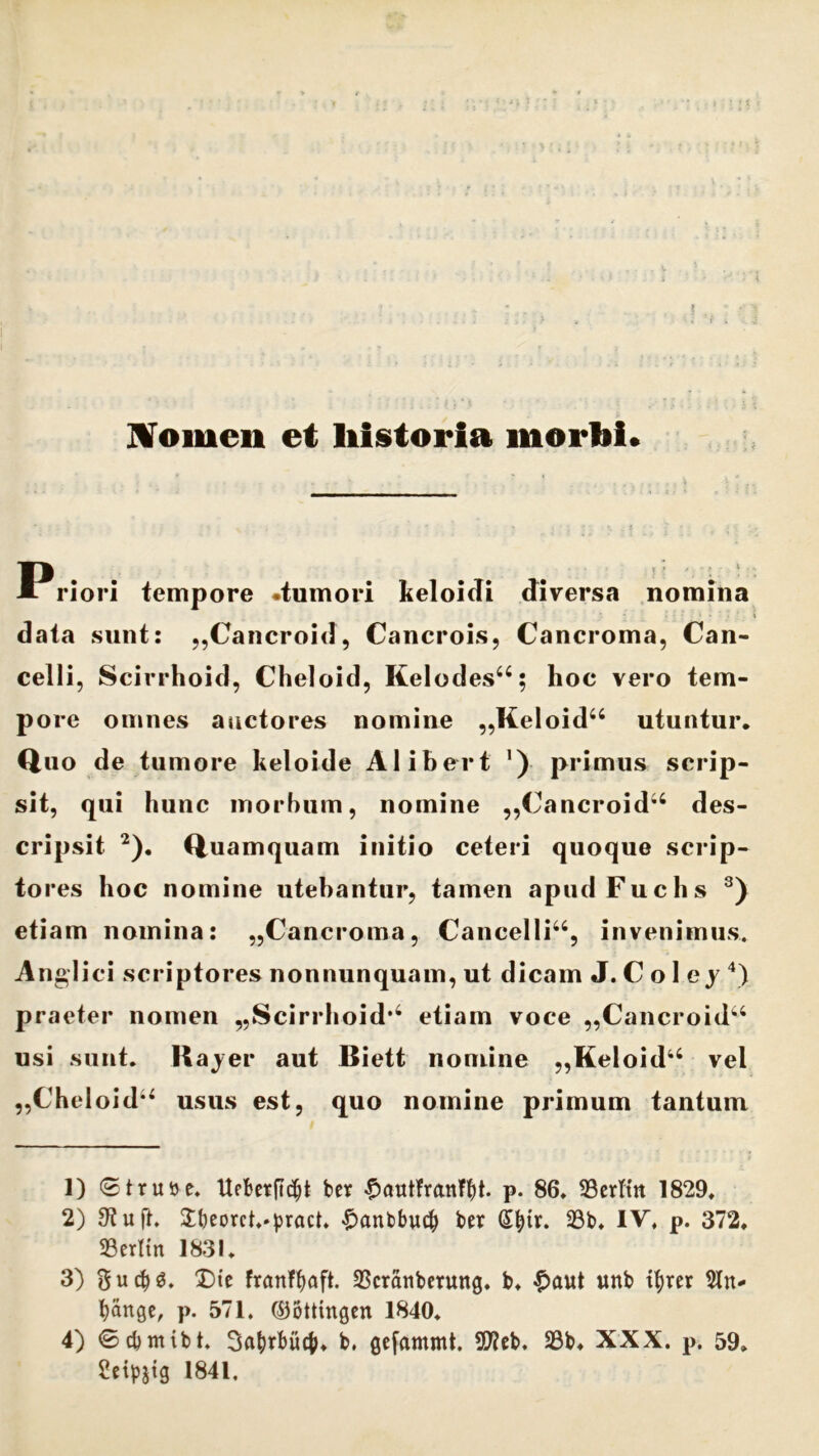 Nomen et liistoria morbi. Priori iempore -tumori keloidi diversa nomina data sunt: „Cancroid, Cancrois, Cancroma, Can- celli, Scirrhoid, Cheloid, Kelodes44; hoc vero tem- pore omnes auctores nomine ,,Keloid44 utuntur. Quo de tumore keloide Alibert ’) primus scrip- sit, qui hunc morbum, nomine ,,Cancroid44 des- cripsit 1 2). Quamquam initio ceteri quoque scrip- tores hoc nomine utebantur, tamen apud Fuchs 3) etiam nomina: ,,Cancroma, Cancelli44, invenimus. Anglici scriptores nonnunquam, ut dicam J. C o 1 e y 4) praeter nomen ^cirrhoid’4 etiam voce ,,Cancroid44 usi sunt. Hajer aut Biett nomine „Keloid44 vel ,,Cheloid44 usus est, quo nomine primum tantum 1) ©truse. tteberftdjt ber £autfranffyt. p. 86. Serltn 1829. 2) 9tuft. $beorct.»pract. £anbbu<$ ber d|tr. 23b. IV. p. 372, SSerttn 1831. 3) Die franffjaft. 23cratiberung. b, $aut unb ifyrer 5ln- fyauge, p. 571. ©ottingen 1840. 4) ©cbnttbt. Sahrhuc^, b. gefammt. 5D2cb. 23b, XXX. p. 59» Seipjig 1841.