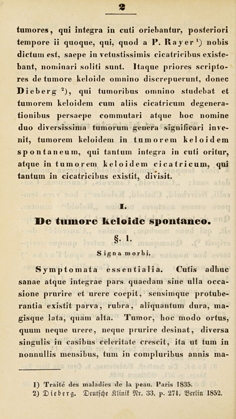 9 tumores, qui integra in cuti oriebantur, posteriori tempore ii quoque, qui, quod a P. Rayer1) nobis dictuui est, saepe in vetustissimis cicatricibus existe- bant, nominari soliti sunt. Itaque priores scripto- res de tumore keloide omnino discrepuerunt, donec Dieberg 2), qui tumoribus omnino studebat et tumorem keloidem cum aliis cicatricum degenera- tionibus persaepe commutari atque hoc nomine duo diversissima tumorum genera significari inve- nit, tumorem keloidem in tumorem keloidem spontaneum, qui tantum integra in cuti oritur, atque in tumorem keloidem cicatricum, qui tantum in cicatricibus existit, divisit. I. De tumore keloide spontaneo. §• i. Signa morbi. Symptomata essentialia. Cutis adhuc sanae atque integrae pars quaedam sine ulla occa- sione prurire et urere coepit, sensimque protube- rantia existit parva, rubra, aliquantum dura, ma- gisque lata, quam alta. Tumor, hoc modo ortus, quum neque urere, neque prurire desinat, diversa singulis in casibus celeritate crescit, ita ut tum in nonnullis mensibus, tum in compluribus annis ma- 1) Traite des maladies de la poau. Paris 1835.