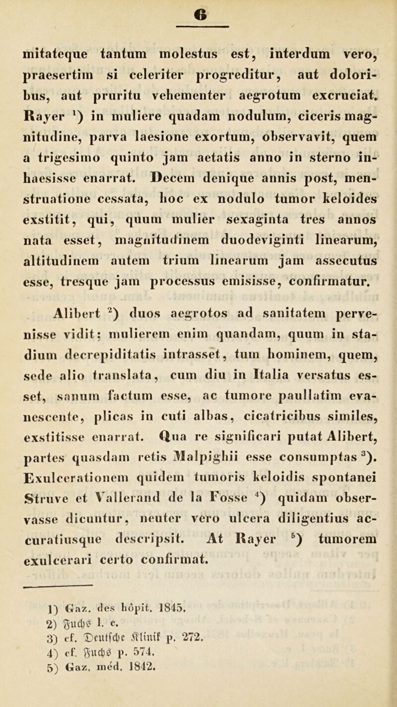 e mitateque tantum molestus est, interdum vero, praesertim si celeriter progreditur, aut dolori- bus, aut pruritu vehementer aegrotum excruciat. Rayer *) in muliere quadam nodulum, ciceris mag- nitudine, parva laesione exortum, observavit, quem a trigesimo quinto jam aetatis anno in sterno in- haesisse enarrat. Decem denique annis post, men- struatione cessata, hoc ex nodulo tumor keloides exstitit, qui, quum mulier sexaginta tres annos nata esset, magnitudinem duodeviginti linearum, altitudinem autem trium linearum jam assecutus esse, tresque jam processus emisisse, confirmatur. Alibert 1 2) duos aegrotos ad sanitatem perve- nisse vidit; mulierem enim quandam, quum in sta- dium decrepiditatis intrasset, tum hominem, quem, sede alio translata, cum diu in Italia versatus es- set, sanum factum esse, ac tumore paullatim eva- nescente, plicas in cuti albas, cicatricibus similes, exstitisse enarrat. Qua re significari putat Alibert, partes quasdam retis Malpighii esse consumptas 3). Exulcerationem quidem tumoris keloidis spontanei Struve et Vallerand de la Fosse 4) quidam obser- vasse dicuntur, neuter vero ulcera diligentius ac- curatiusque descripsit. At Rayer 5) tumorem exulcerari certo confirmat. 1) Gaz. des liopit. 1845. 2) $ud)£ 1. c. 3) cf. Dcutfcbe .ftltmf p. 272. 4) cf. guct)$ p. 574.