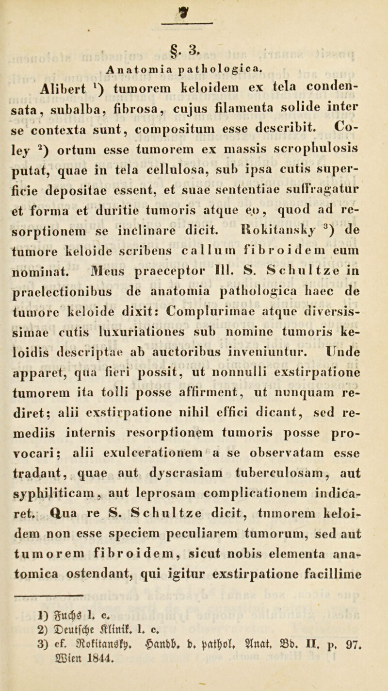 Anatomia pathologica. Alibert l) tumorem keloidem ex tela conden- sata, subalba, fibrosa, cujus filamenta solide inter se contexta sunt, compositum esse describit. Co- ley 2) ortum esse tumorem ex massis scrophulosis putat, quae in tela cellulosa, sub ipsa cutis super- ficie depositae essent, et suae sententiae sufFragatiir et forma et duritie tumoris atque eo, quod ad re- sorptionem se inclinare dicit. Ttokitansky 3) de tumore keloide scribens callum fibro idem eum nominat. Meus praeceptor 111. S. Schultze in praelectionibus de anatomia pathologica haec de tumore keloide dixit: Complurimae atque diversis- simae cutis luxuriationes sub nomine tumoris ke- loidis descriptae ab auctoribus inveniuntur. Unde apparet, qua fieri possit, ut nonnulli exstirpatione tumorem ita tolli posse affirment, ut nunquam re- diret; alii exstirpatione nihil effici dicant, sed re- mediis internis resorptionem tumoris posse pro- vocari; alii exulcerationem a se observatam esse tradant, quae aut dyscrasiam tuberculosam, aut syphiliticam, aut leprosam complicationem indica- ret. Qua re S. Schultze dicit, tumorem keloi- dem non esse speciem peculiarem tumorum, sed aut tumorem fibroidem, sicut nobis elementa ana- tomica ostendant, qui igitur exstirpatione facillime 1) $U($3 1. c. 2) Deutfc^e 1. c. 3) cf. ^ofitangfp. $anbb* b. prttfyoh Shtat, 23b. II. p, 97. 2Bien 1844.
