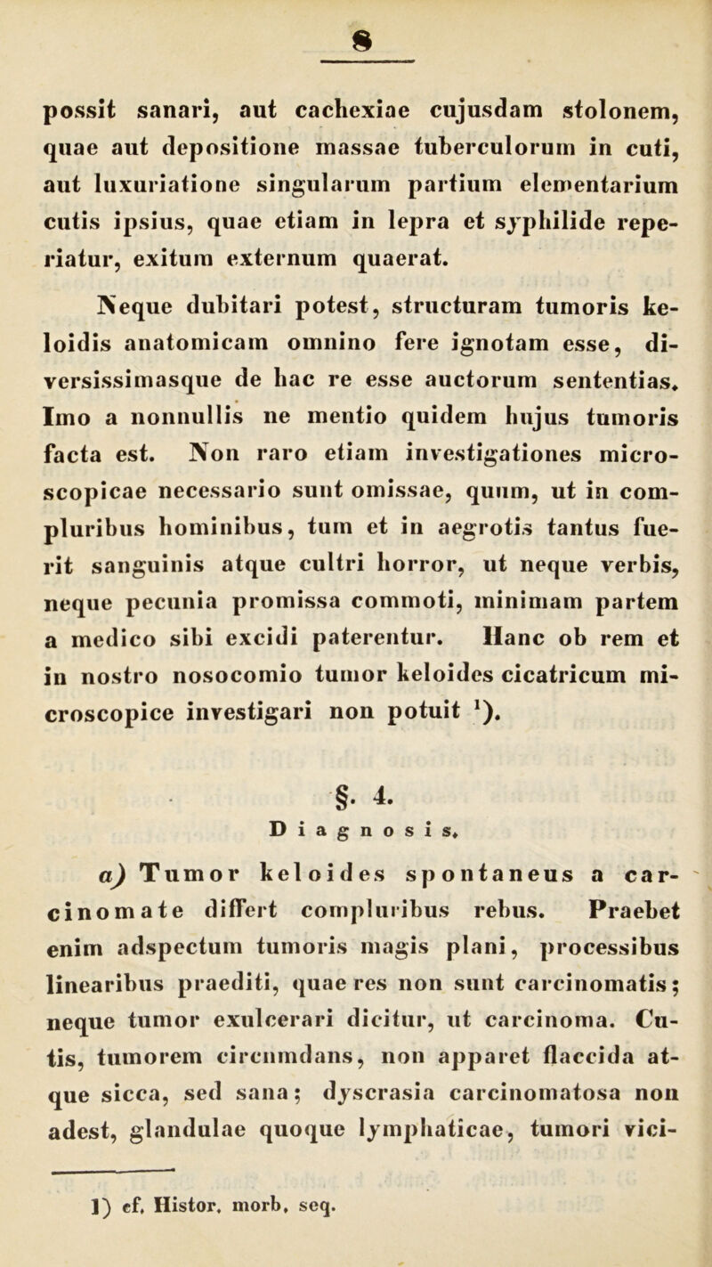 possit sanari, aut cachexiae cujusdam stolonem, quae aut depositione massae tuberculorum in cuti, aut luxuriatione singularum partium elementarium cutis ipsius, quae etiam in lepra et syphilide repe- riatur, exitum externum quaerat. Neque dubitari potest, structuram tumoris ke- loidis anatomicam omnino fere ignotam esse, di- versissimasque de hac re esse auctorum sententias. Imo a nonnullis ne mentio quidem hujus tumoris facta est. Non raro etiam investigationes micro- scopicae necessario sunt omissae, quum, ut in com- pluribus hominibus, tum et in aegrotis tantus fue- rit sanguinis atque cultri horror, ut neque verbis, neque pecunia promissa commoti, minimam partem a medico sibi excidi paterentur. Hanc ob rem et in nostro nosocomio tumor keloides cicatricum mi- croscopice investigari non potuit 1). §. 4. Diagnosis. a) Tumor keloides spontaneus a car- cinomate differt compluribus rebus. Praebet enim adspectum tumoris magis plani, processibus linearibus praediti, quaeres non sunt carcinomatis; neque tumor exulcerari dicitur, ut carcinoma. Cu- tis, tumorem circumdans, non apparet flaccida at- que sicca, sed sana; dyscrasia carcinomatosa non adest, glandulae quoque lymphaticae, tumori vici- ]) ef, Histor, morb, scq.