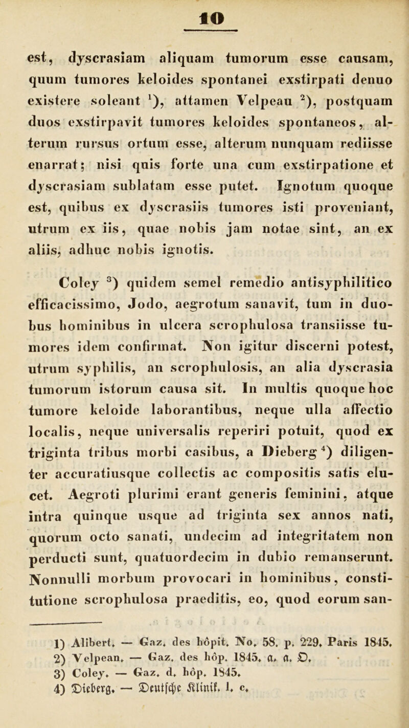 est, dyscrasiam aliquam tumorum esse causam, quum tumores keloides spontanei exstirpati denuo existere soleant *), attamen Velpeau 1 2), postquam duos exstirpavit tumores keloides spontaneos, al- terum rursus ortum esse, alterum nunquam rediisse enarrat; nisi quis forte una cum exstirpatione et dyscrasiam sublatam esse putet. Ignotum quoque est, quibus ex dyscrasiis tumores isti proveniant, utrum ex iis, quae nobis jam notae sint, an ex aliis, adhuc nobis ignotis. Coley 3) quidem semel remedio antisyphilitico efficacissimo, Jodo, aegrotum sanavit, tum in duo- bus hominibus in ulcera scrophulosa transiisse tu- mores idem confirmat. Non igitur discerni potest, utrum syphilis, an scrophulosis, an alia dyscrasia tumorum istorum causa sit. In multis quoque hoc tumore keloide laborantibus, neque ulla affectio localis, neque universalis reperiri potuit, quod ex triginta tribus morbi casibus, a Ilieberg 4) diligen- ter accuratiusque collectis ac compositis satis elu- cet. Aegroti plurimi erant generis feminini, atque intra quinque usque ad triginta sex annos nati, quorum octo sanati, undecim ad integritatem non perducti sunt, quatuordecim in dubio remanserunt. Nonnulli morbum provocari in hominibus, consti- tutione scrophulosa praeditis, eo, quod eorum san- 1) Alibert. — Gaz. des hopit. No. 58. p. 229. Paris 1845, 2) Velpean. — Gaz. des hop. 1845. a. fl. £), 3) Coley. — Gaz. d. hop. 1845.