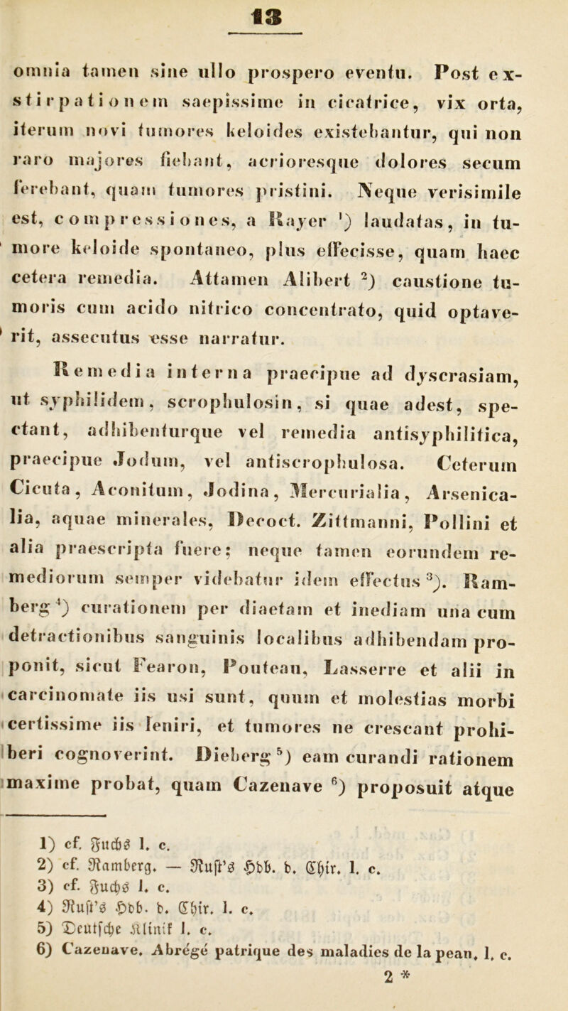 omnia tamen sine nilo prospero eventu. Post ex- stirpatio n e m saepissime in cicatrice, vix orta, iterum novi tumores keloides existebantur, qui non raro majores fiebant, acrioresque dolores secum ferebant, quam tumores pristini. Neque verisimile est, c o m p r c s s i o n es, a Rayer ') laudatas , in tu- more keloide spontaneo, plus effecisse, quam haec cetera remedia. Attamen Alibert * 1 2) caustione tu- moris cum acido nitrico concentrato, quid optave- 1 rit, assecutus esse narratur. Remedia interna praecipue ad djscrasiam, ut svphilidem, scropbulosin, si quae adest, spe- ctant, adhibentiirque vel remedia antisjphilitica, praecipue Jodum, vel antiscropbulosa. Ceterum Cicuta, Aconitum, «fodina, Mercurialia, Arsenica- lia, aquae minerales, Decoct. Zittmanni, Pollini et alia praescripta fuere; neque tamen eorundem re- mediorum semper videbatur idem effectus 3^). Ram- berg4) curationem per diaetam et inediam una cum detractionibus sanguinis localibus adbibendam pro- ponit, sicut Fearon, Pouteau, Lasserre et alii in carcinomate iis usi sunt, quum et molestias morbi certissime iis leniri, et tumores ne crescant prohi- beri cognoverint. Dieberg 5) eam curandi rationem maxime probat, quam Cazenave 6) proposuit atque * * 1) cf. gudbS 1. c. 2) cf. 9?amberg. — £bb. b. (S()ir. 1. c. 3) cf. guctjg J. c. 4) 9?u|t’3 £bb. b. dbir. 1. c. 5) 3Dcutfcbe jtlinif 1. c. 6) Cazeuave, Abrege patrique des maladies de lapean, 1, c. 2 *