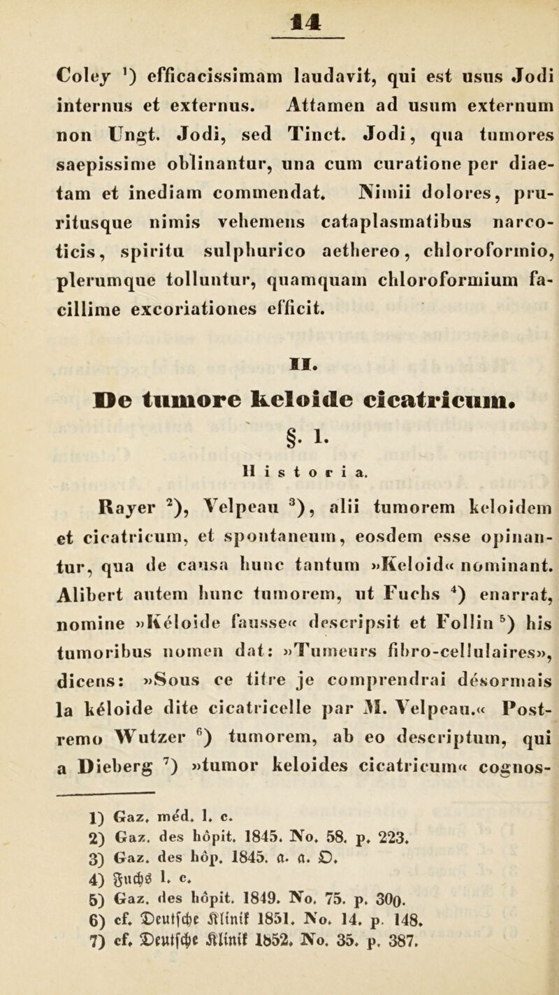 Coley ’) efficacissimam laudavit, qui est usus Jodi internus et externus. Attamen ad usum externum non Ungt. Jodi, sed Tinct. Jodi, qua tumores saepissime oblinantur, una cum curatione per diae- tam et inediam commendat. Nimii dolores, pru- ritusque nimis vehemens cataplasmatibus narco- ticis, spiritu sulpburico aethereo, chloroforinio, plerumque tolluntur, quamquam chloroformium fa- cillime excoriationes efficit. II. De tumore kcloide cicatricum* §. l. Historia. Rayer 1 2), Yelpeau 3), alii tumorem keloidem et cicatricum, et spontaneum, eosdem esse opinan- tur, qua de causa hunc tantum »KeIoid« nominant. Alibert autem hunc tumorem, ut Fuchs 4) enarrat, nomine »Keloide fausse« descripsit et Follin 5 6) bis tumoribus nomen dat: »Tumenrs fibro-cellulaires», dicens: »Sous ce titre je comprendrai desormais la keloide dite cicatricelle par 31. Yelpeau.« Post- remo Wutzer fi) tumorem, ab eo descriptum, qui a Dieberg 7) »tumor keloides cicatricum^ cognos- 1) Gaz. med. 1. c. 2) Gaz. des hopit. 1845. No. 58. p. 223. 3) Gaz. des hop. 1845. fl. a. £)♦ 4) 1. c. 5) Gaz. des hopit. 1849. No. 75. p. 30(). 6) cf. Deutfcfre SUinif 1851. No. 14. p. 148. 7) cf. Elinit 1852. No. 35. p, 387.