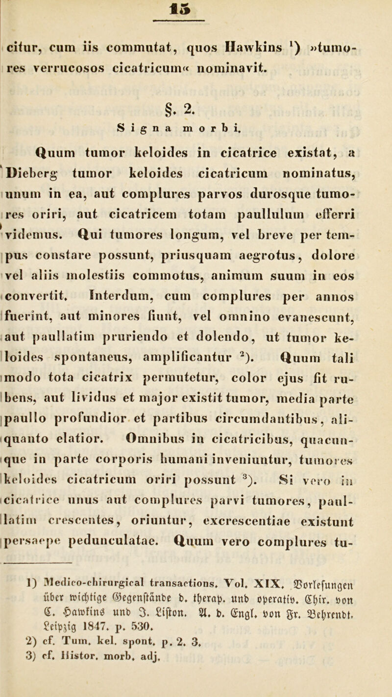 citur, cum iis commutat, quos Ilawkins l) «tumo- res verrucosos cicatricum» nominavit. §• 2. Signa morbi. Quum tumor keloides in cicatrice existat, a Dieberg tumor keloides cicatricum nominatus, unum in ea, aut complures parvos durosque tumo- res oriri, aut cicatricem totam paullulum elFerri videmus. Qui tumores longum, vel breve per tem- pus constare possunt, priusquam aegrotus, dolore vel aliis molestiis commotus, animum suum in eos convertit. Interdum, cum complures per annos fuerint, aut minores fiunt, vel omnino evanescunt, aut paullatim pruriendo et dolendo, ut tumor ke- loid es spontaneus, amplificantur 2). Quum tali modo tota cicatrix permutetur, color ejus fit ru- bens, aut lividus et major existit tumor, media parte paullo profundior et partibus circumdantibus, ali- quanto elatior. Omnibus in cicatricibus, quacun- que in parte corporis bumani inveniuntur, tumores keloides cicatricum oriri possunt 3). Si vero in cicatrice unus aut complures parvi tumores, paul- latim crescentes, oriuntur, excrescentiae existunt persaepe pedunculatae. Quum vero complures tu- ]) Medico-chirurgical transaotions. Vol. XIX. 33orIefun<jen uber toi^fige ©egenftanbe t>. tfyerap. unb operati». g^{r. »ott (5. £at»ftn$ unb 3. £tfton. 51. t>. (£n0b »on gr. 53e|)renbb 1847. p. 530. 2) cf. Tum. kel. spont, p. 2. 3, 3) of, i Sistor, morb. adj.