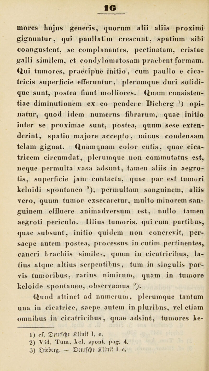 mores hujus generis, quorum alii aliis proximi gignuntur, qui paullatim crescunt, spatium sibi coangustent, se complanantes, pectinatam, cristae galli similem, et condylomatosam praebent formam. Qui tumores, praecipue initio, cum paullo e cica- tricis superficie efferuntur, plerumque duri solidi- que sunt, postea fiunt molliores. Quam consisten- tiae diminutionem ex eo pendere Dieberg *) opi- natur, quod idem numerus fibrarum, quae initio inter se proximae sunt, postea, quum sese exten- derint, spatio majore accepto, minus condensam telam gignat. Quamquam color cutis, quae cica- tricem circumdat, plerumque non commutatus est, neque permulta vasa adsunt, tamen aliis in aegro- tis, superficie jam contacta, quae par est tumori keloidi spontaneo 1 2), permultam sanguinem, aliis vero, quum tumor exsecaretur, multo minorem san- guinem effluere animadversum est, nullo tamen aegroti periculo. Illius tumoris, qui cum partibus, quae subsunt, initio quidem non concrevit, per- saepe autem postea, processus in cutim pertinentes, cancri brachiis similes, quum in cicatricibus, la- tius atque altius serpentibus, tum in singulis par- vis tumoribus, rarius nimirum, quam in tumore keloide spontaneo, observamus 3). Quod attinet ad numerum, plerumque tantum una in cicatrice, saepe autem in pluribus, vel etiam omnibus in cicatricibus, quae adsint, tumores ke- 1) cf. Dcutfd)e $ltnif 1, c, 2) Viti. Tum. hei. spont. pag. 4.