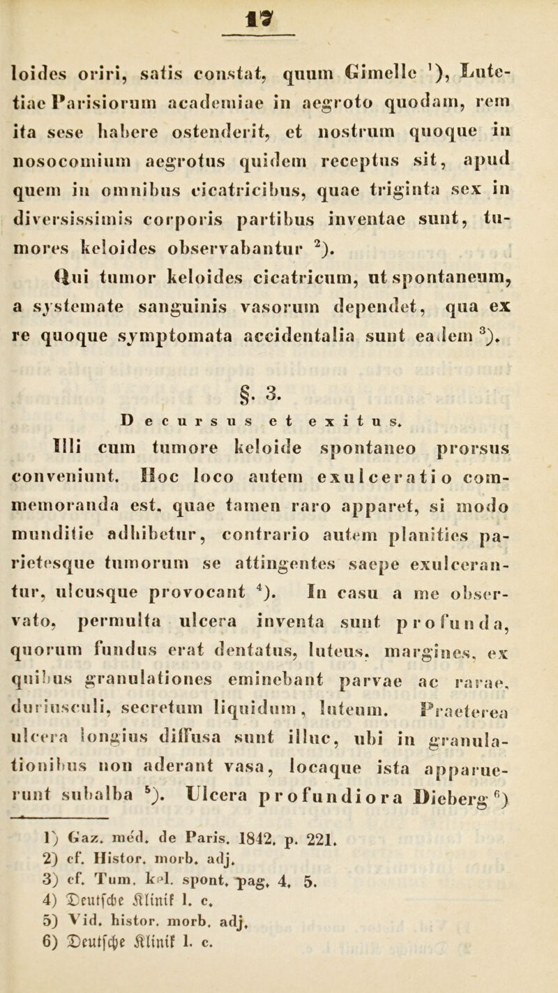 loides oriri, satis constat, quum Cimolie 1), Lute- tiae Parisiorum acaclemiae in aegroto quodam, rem ita sese habere ostenderit, et nostrum quoque in nosocomium aegrotus quidem receptus sit, apud quem in omnibus cicatricibus, quae triginta sex in diversissimis corporis partibus inventae sunt, tu- mores keloides observabantur 2). Qui tumor keloides cicatricum, ut spontaneum, a systemate sanguinis vasorum dependet, qua ex re quoque symptomata accidentalia sunt eadem 3). §• 3. Decursus et exitus* Illi cum tumore keloide spontaneo prorsus conveniunt. Hoc loco autem exulceratio com- memoranda est. quae tamen raro apparet, si modo munditie adbibetur, contrario autem planities pa- rietesque tumorum se attingentes saepe exulceran- tur, ulcusque provocant 4 5). In casu a me obser- vato, permulta ulcera inventa sunt profunda, quorum fundus erat dentatus, luteus, margines, ex quibus granulationes eminebant parvae ac rarae, duriusculi, secretum liquidum, luteum. Praeterea ulcera longius diffusa sunt illuc, ubi in granula- tionibus non aderant vasa, locaque ista apparue- runt subalba s). Ulcera profundiora Dieberg 6) 1) Gaz. med* de Paris. 1842, p. 221. 2) cf. Histor. inorb. adj* 3) cf* Tum. kfd. spont* pag* 4, 5. 4) Deutfcbe illtntf 1. c. 5) Vid. histor. morb. adj,