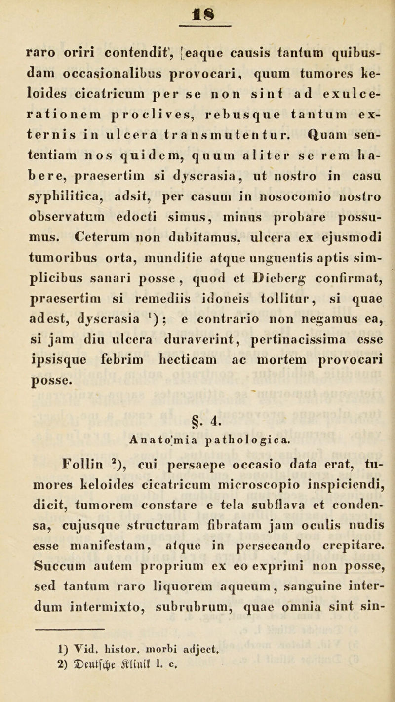1§ raro oriri contendit’, [eaque causis tantum quibus- dam occasionalibus provocari, quum tumores ke- loides cicatricum per se non sint ad exulce- rationem proclives, rebus que tantum ex- ternis i n ulcera transmutentur. Q,uam sen- tentiam nos quidem, quum aliter se rem ha- bere, praesertim si dyscrasia, ut nostro in casu syphilitica, adsit, per casum in nosocomio nostro observatum edocti simus, minus probare possu- mus. Ceterum non dubitamus, ulcera ex ejusmodi tumoribus orta, munditie atque unguentis aptis sim- plicibus sanari posse, quod et Dieberg confirmat, praesertim si remediis idoneis tollitur, si quae adest, dyscrasia l); e contrario non negamus ea, si jam diu ulcera duraverint, pertinacissima esse ipsisque febrim hecticam ac mortem provocari posse. §• 4. Anatomia pathologica. Follin 2), cui persaepe occasio data erat, tu- mores keloides cicatricum microscopio inspiciendi, dicit, tumorem constare e tela subflava et conden- sa, cujusque structuram fibratam jam oculis nudis esse manifestam, atque in persecando crepitare. Succum autem proprium ex eo exprimi non posse, sed tantum raro liquorem aqueum, sanguine inter- dum intermixto, subrubrum, quae omnia sint sin- 1) Vid. liistor. morbi adject,