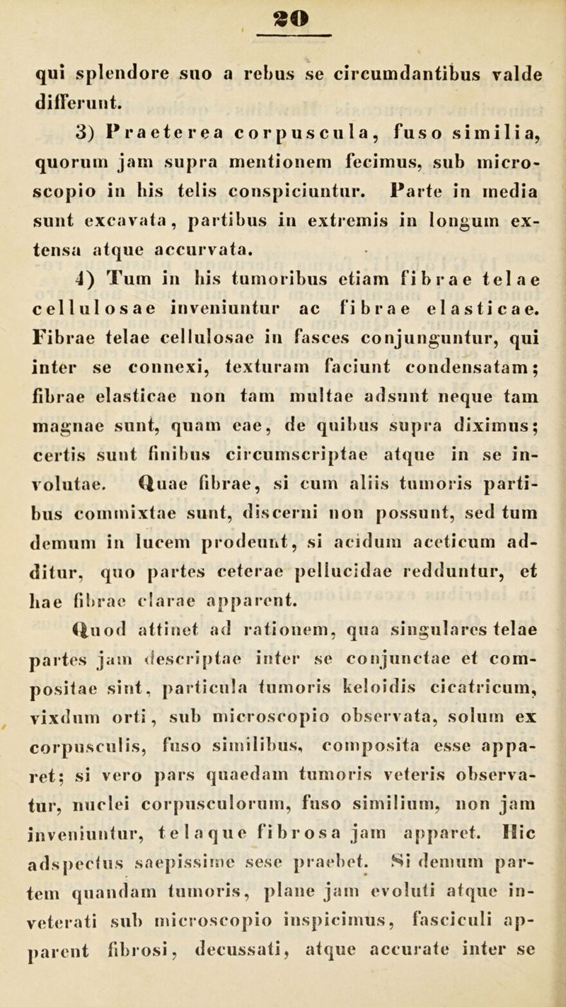 90 qui splendore suo a rebus se circumdantibus valde differunt. 3) Praeterea corpuscula, f u s o similia, quorum jam supra mentionem fecimus, sub iniero- scopio in his telis conspiciuntur. Parte in media sunt excavata, partibus in extremis in longum ex- tensa atque accurvata. 4) Tum in his tumoribus etiam fibrae telae cellulosae inveniuntur ac fibrae elasticae. Fibrae telae cellulosae in fasces conjunguntur, qui inter se connexi, texturam faciunt condensatam; fibrae elasticae non tam multae adsunt neque tam magnae sunt, quam eae, de quibus supra diximus; certis sunt finibus circumscriptae atque in se in- volutae. Quae fibrae, si cum aliis tumoris parti- bus commixtae sunt, discerni non possunt, sed tum demum in lucem prodeunt, si acidum aceticum ad- ditur, quo partes ceterae pellucidae redduntur, et hae fibrae clarae apparent. Quod attinet ad rationem, qua singulares telae partes jam descriptae inter se conjunctae et com- positae sint, particula tumoris keloidis cicatricum, vixdum orti, sub microscopio observata, solum ex corpusculis, fuso similibus, composita esse appa- ret; si vero pars quaedam tumoris veteris observa- tur, nuclei corpusculorum, fuso similium, non jam inveniuntur, telaque fibrosa jam apparet. Hic adspeefus saepissime sese praebet. Si demum par- tem quandam tumoris, plane jam evoluti atque in- veterati sub microscopio inspicimus, fasciculi ap- parent fibrosi, decussati, atque accurate inter se