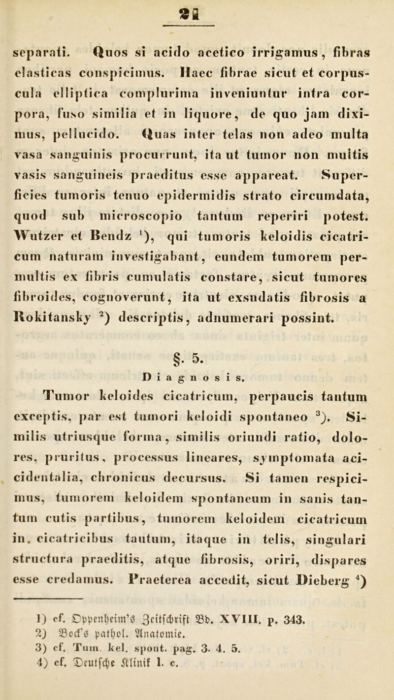 separati. Quos si acido acetico irrigamus , fibras elasticas conspicimus. Haec fibrae sicut et corpus- cula elliptica complurima inveniuntur infra cor- pora, fuso similia et in liquore, de quo jam dixi- mus, pellucido. Quas inter telas non adeo multa vasa sanguinis procurrunt, ita ut tumor non muitis vasis sanguineis praeditus esse appareat. Super- ficies tumoris tenuo epidermidis strato circumdata, quod sub microscopio tantum reperiri potest. Wutzer et Bendz l), qui tumoris keloidis cicatri- cum naturam investigabant, eundem tumorem per- multis ex fibris cumulatis constare, sicut tumores fibroides, cognoverunt, ita ut exsudatis fibrosis a Rokitansky 2) descriptis, adnumerari possint. §• 5- Diagnosis. Tumor keloides cicatricum, perpaucis tantum exceptis, par est tumori keloidi spontaneo 3). Si- milis utriusque forma, similis oriundi ratio, dolo- res, pruritus, processus lineares, sjinpfomata aci- cidentalia, chronicus decursus. Si tamen respici- mus, tumorem keloidem spontaneum in sanis tan- tum cutis partibus, tumorem keloidem cicatricum in. cicatricibus tautum, itaque in telis, singulari structura praeditis, atque fibrosis, oriri, dispares esse credamus. Praeterea accedit, sicut Dieberg 4) 1) cf. Cppen^etm^ 3cttfcfmft 23t>. XVIII. P. 343. 2) SBocfg patfiot. 5lnatomie. 3) cf. Tuin. kel. spout. pag, 3- 4. 5.