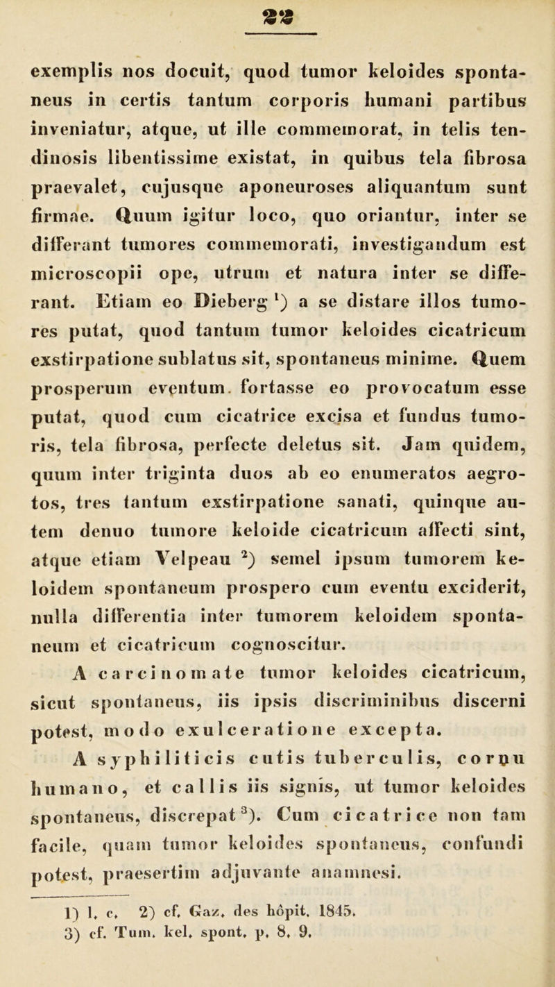 exemplis nos docuit, quod tumor keloides sponta- neus in certis tantum corporis humani partibus inveniatur, atque, ut ille commemorat, in telis ten- dinosis libentissime existat, in quibus tela fibrosa praevalet, cujusque aponeuroses aliquantum sunt firmae. Quum igitur loco, quo oriantur, inter se differant tumores commemorati, investigandum est microscopii ope, utrum et natura inter se diffe- rant. Etiam eo Dieberg l) a se distare illos tumo- res putat, quod tantum tumor keloides cicatricum exstirpatione sublatus sit, spontaneus minime. Quem prosperum eventum, fortasse eo provocatum esse putat, quod cum cicatrice excisa et fundus tumo- ris, tela fibrosa, perfecte deletus sit. Jam quidem, quum inter triginta duos ab eo enumeratos aegro- tos, tres tantum exstirpatione sanati, quinque au- tem denuo tumore keloide cicatricum affecti sint, atque etiam Velpeau 2) semel ipsum tumorem ke- loidem spontaneum prospero cum eventu exciderit, nulla differentia inter tumorem keloidem sponta- neum et cicatricum cognoscitur. A carcinomate tumor keloides cicatricum, sicut spontaneus, iis ipsis discriminibus discerni potest, modo exulceratione excepta. A syphiliticis cutis tuberculis, co r(iu humano, et callis iis signis, ut tumor keloides spontaneus, discrepat3). Cum cicatrice non tam facile, quam tumor keloides spontaneus, confundi potest, praesertim adjuvante anamncsi. ]) 1. o, 2) cf, Gaz. des lidpit. 1845.