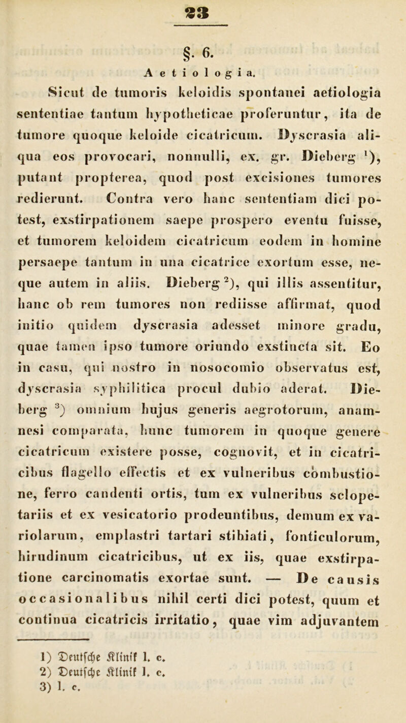 33 §. 6. Aetiologia. Sicut de tumoris keloidis spontanei aetiologia sententiae tantum hypotheticae proferuntur, ita de tumore quoque keloide cicatricum. Dyscrasia ali- qua eos provocari, nonnulli, ex. gr. Dieherg l), putant propterea, quod post excisiones tumores redierunt. Contra vero hanc sententiam dici po- test, exstirpationem saepe prospero eventu fuisse, et tumorem keloidem cicatricum eodem in homine persaepe tantum in una cicatrice exortum esse, ne- que autem in aliis. Dieherg2), qui illis assentitur, hanc oh rem tumores non rediisse affirmat, quod initio quidem dyscrasia adesset minore gradu, quae tamen ipso tumore oriundo exstincta sit. Eo in casu, qui nostro in nosocomio observatus est, dyscrasia syphilitica procul dubio aderat. Die- herg 3) omnium hujus generis aegrotorum, anam- nesi comparata, hunc tumorem in quoque genere cicatricum existere posse, cognovit, et in cicatri- cibus flagello effectis et ex vulneribus combustio- ne, ferro candenti ortis, tum ex vulneribus sclope- tariis et ex vesicatorio prodeuntibus, demum ex va- riolarum, emplastri tartari stihiati, fonticulorum, hirudinum cicatricibus, ut ex iis, quae exstirpa- tione carcinomatis exortae sunt. — De causis occasionalibus nihil certi dici potest, quum et continua cicatricis irritatio, quae vim adjuvantem 1) £)eutfcf)e $ltntf 1. c. 2) X)cutf4)e tflintf 1. c.