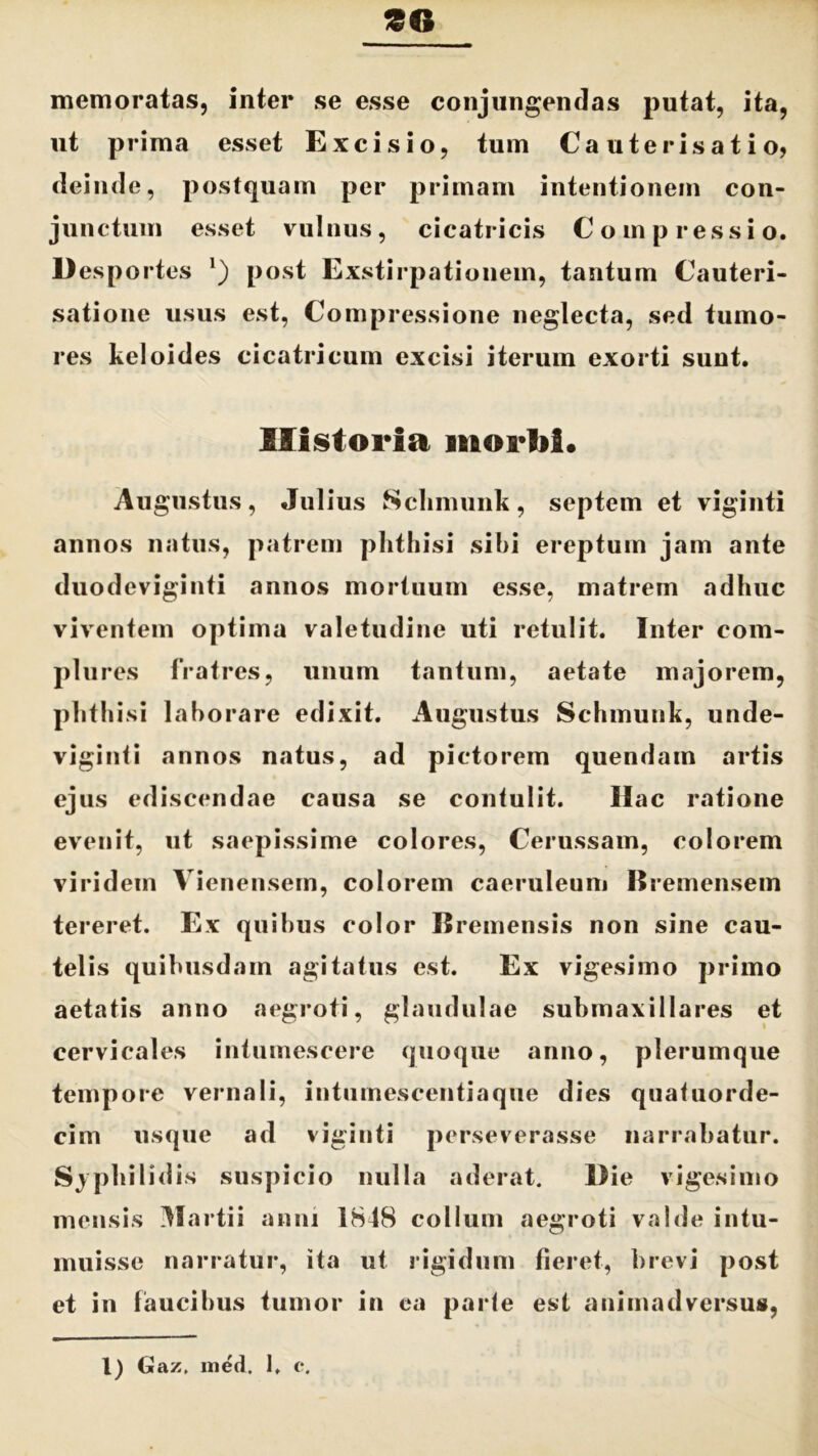 £G memoratas, inter se esse conjungendas putat, ita, ut prima esset Excisio, tum Cauterisatio, deinde, postquam per primam intentionem con- junctum esset vulnus, cicatricis C o m p r essi o. Desportes *) post Exstirpationem, tantum Cauteri- satione usus est, Compressione neglecta, sed tumo- res keloides cicatricum excisi iterum exorti sunt. Historia morhi. Augustus, Julius Schmunk, septem et viginti annos natus, patrem phthisi sibi ereptum jam ante duodeviginti annos mortuum esse, matrem adhuc viventem optima valetudine uti retulit. Inter com- plures fratres, unum tantum, aetate majorem, phthisi laborare edixit. Augustus Schmunk, unde- viginti annos natus, ad pictorem quendam artis ejus ediscendae causa se contulit. Hac ratione evenit, ut saepissime colores, Cerussam, colorem viridem Vienensem, colorem caeruleum Bremensem tereret. Ex quibus color Bremensis non sine cau- telis quibusdam agitatus est. Ex vigesimo primo aetatis anno aegroti, glandulae submaxillares et cervicales intumescere quoque anno, plerumque tempore vernali, intumescentiaqne dies quatuorde- cim usque ad viginti perseverasse narrabatur. Syphilidis suspicio nulla aderat. Die vigesimo mensis Martii anni 1848 collum aegroti valde intu- muisse narratur, ita ut rigidum fieret, brevi post et in faucibus tumor in ea parte est animadversus, 1) Gaz, med. 1, c*.