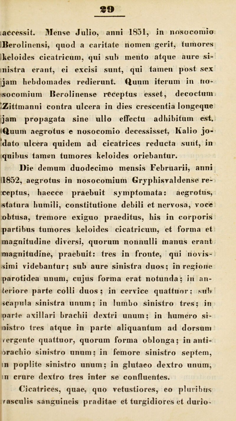 30 accessit. Mense Julio, anni 1851, in nosocomio Berolinensi, quod a caritate nomen gerit, tumores keloides cicatricum, qui sub mento atque aure si- nistra erant, ei excisi sunt, qui tamen post sex jam hebdomades redierunt. Quum iterum in no- socomium Berolinense receptus esset, decoctum Zittmanni contra ulcera in dies crescentia longeque jam propagata sine ullo effectu adhibitum est. Quum aegrotas e nosocomio decessisset, Kalio jo- *dato ulcera quidem ad cicatrices reducta sunt, in quibus tamen tumores keloides oriebantur. Die demum duodecimo mensis Februarii, anni 1852, aegrotus in nosocomium Gryphisvaldense re- ceptas, haecce praebuit symptomata: aegrotas, statura humili, constitutione debili et nervosa, voce obtusa, tremore exiguo praeditus, his in corporis partibus tumores keloides cicatricum, et forma et magnitudine diversi, quorum nonnulli manus erant magnitudine, praebuit: tres in fronte, qui novis- simi videbantur; sub aure sinistra duos; in regione parotidea unum, cujus forma erat notunda; in an- teriore parte colli duos; in cervice quattuor; sub scapula sinistra unum; in lumbo sinistro tres; in parte axillari brachii dextri unum; in humero si- nistro tres atque in parte aliquantum ad dorsum mergente quattuor, quorum forma oblonga; in anti- nrachio sinistro unum; in femore sinistro septem, n poplite sinistro unum; in glutaeo dextro unum, n crure dextro tres inter se confluentes. Cicatrices, quae, quo vetustiores, eo pluribus rasculis sanguineis praditae et turgidiores et durio-