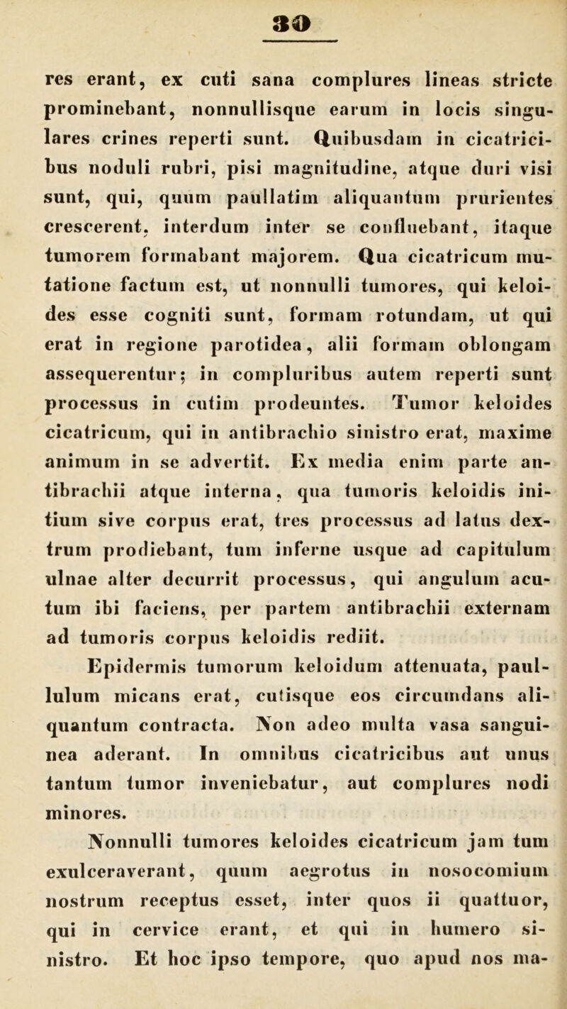 res erant, ex cuti sana complures lineas stricte prominebant, nonnullisque earum in locis singu- lares crines reperti sunt. Quibusdam in cicatrici- bus noduli rubri, pisi magnitudine, atque duri visi sunt, qui, quum paullatim aliquantum prurientes crescerent, interdum inter se continebant, itaque tumorem formabant majorem. Qua cicatricum mu- tatione factum est, ut nonnulli tumores, qui keloi- des esse cogniti sunt, formam rotundam, ut qui erat in regione parotidea, alii formam oblongam assequerentur; in compluribus autem reperti sunt processus in cutim prodeuntes. Tumor heloides cicatricum, qui in antibrachio sinistro erat, maxime animum in se advertit. Ex media enim parte an- tibracbii atque interna, qua tumoris heloidis ini- tium sive corpus erat, tres processus ad latus dex- trum prodiebant, tum inferne usque ad capitulum ulnae alter decurrit processus, qui angulum acu- tum ibi faciens, per partem antibracbii externam ad tumoris corpus beloidis rediit. Epidermis tumorum keloidum attenuata, paul- lulum micans erat, culisque eos circumdans ali- quantum contracta. Non adeo multa vasa sangui- nea aderant. In omnibus cicatricibus aut unus tantum tumor inveniebatur, aut complures nodi minores. Nonnulli tumores keloides cicatricum jam tum exulceraverant, quum aegrotus in nosocomium nostrum receptus esset, inter quos ii quattuor, qui in cervice erant, et qui in humero si- nistro. Et hoc ipso tempore, quo apud nos ma-